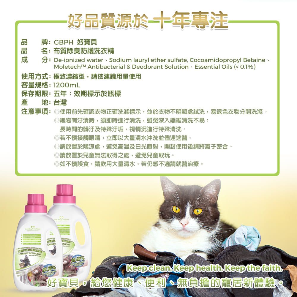 好品質源於十年專注牌CBPH 好寶貝名:布質除臭防護洗衣精分:De-ionized waterSodium lauryl ether sulfate Cocoamidopropyl Betaine、Moletech Antibacterial & Deodorant Solution、Essential ils ( 01%)使用方式:極致濃縮型,請依建議用量使用容量規格:1200mL保存期限:五年效期標示於瓶標產地:台灣注意事項: 使用前先確認衣物正確洗滌標示,並於衣物不明顯處試洗,易退色衣物分開洗滌。織物有汙漬時,須即時進行清洗,避免深入纖維清洗不易長時間的髒汙及特殊汙垢,視情況進行特殊清洗。若不慎接觸眼睛,立即以大量清水沖洗並儘速送醫。◎請放置於陰涼處,避免高溫及日光直射,開封使用後請將蓋子密合。◎請放置於兒童無法取得之處,避免兒童取玩。◎如不慎誤食,請飲用大量清水,若仍感不適請就醫治療。OY LAUNDR%%Keep clean Keep health Keep the faith.好寶貝,給您健康、便利、無負擔的寵居新體驗
