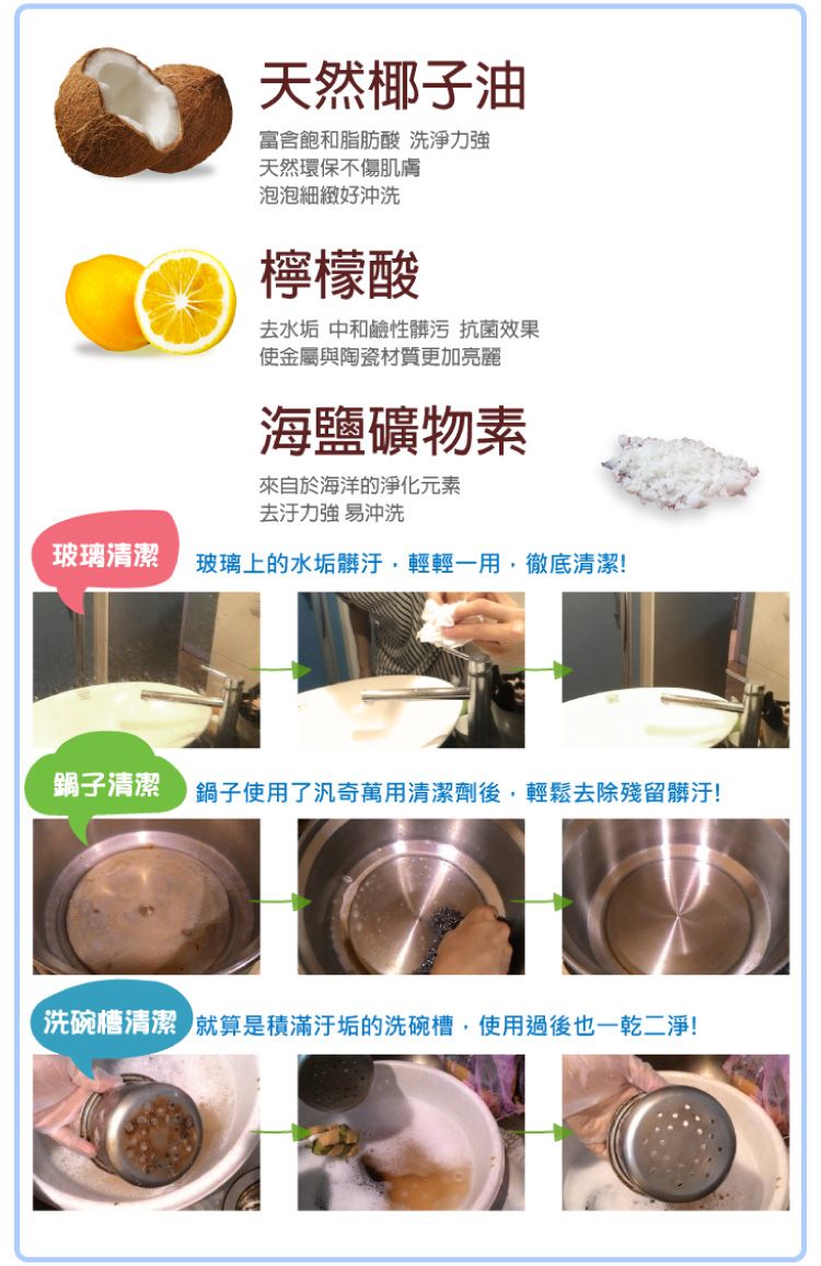 天然椰子油富含飽和脂肪酸 洗淨力天然環保不傷肌膚泡泡細緻好沖洗檸檬酸去水垢 中和鹼性髒污 抗菌效果使金屬與陶瓷材質更加亮麗海鹽礦物素來自於海洋的淨化元素強 易沖洗玻璃清潔 玻璃上的水垢髒汙輕輕一用,徹底清潔!鍋子清潔鍋子使用了汎奇萬用清潔劑後,輕鬆去除殘留髒汙!洗碗槽清潔 就算是滿的洗碗槽,使用過後也一乾二淨!