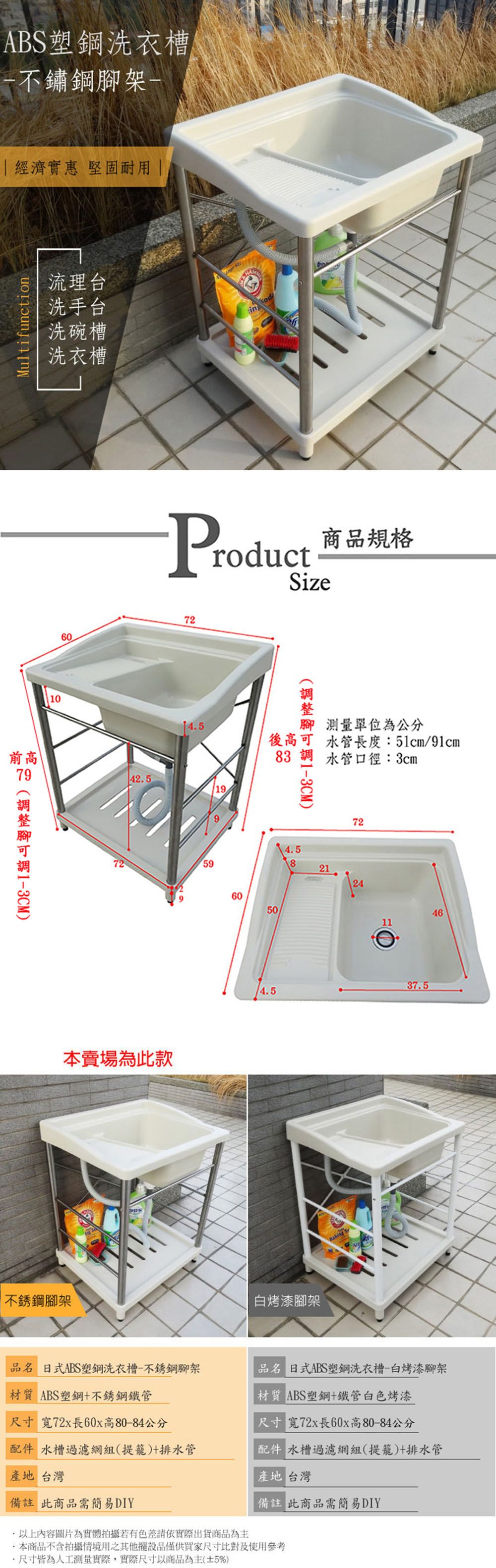 ABS塑鋼洗衣槽不鏽鋼架- 經濟實惠 堅固耐用  流理台Multifunction洗手台洗碗槽洗衣槽1060前425高 )in od商品規格ProductSize72725本賣場為此款不銹鋼腳架919後高腳 測量單位為公分腳)水管長度:51cm/91cm83 水管口徑:3cm6050724.582124461137.54.5白烤漆腳架品名 日式ABS塑鋼洗衣槽-不銹鋼腳架 ABS塑鋼+不銹鋼管尺寸 寬72x長60x高80-84公分品名 日式ABS塑鋼洗衣槽-白烤漆腳架材質 ABS塑鋼+鐵管白色烤漆尺寸 寬72x長60x高80-84公分 水槽過濾網組(提籠)+排水管配件 水槽過濾網組(提籠)+排水管產地 台灣備註 此商品需簡易DIY.內容圖片為實體拍攝若有色差請依實際出貨商品為主產地 台灣備註 此商品需簡易DIY本商品不含拍攝情境用之其他擺設品僅供買家尺寸比對及使用參考尺寸皆為人工測量實際,實際尺寸以商品為主(5%)