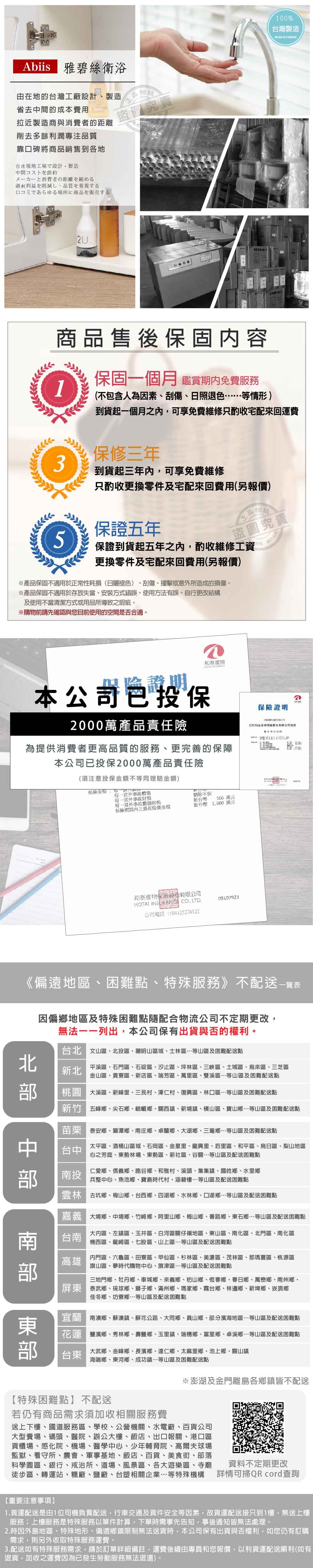 雅碧絲衛浴由在地的台灣工廠設計製造省去間的成本費用拉近製造商與消費者的距離盜圖究責削去多餘利潤專注質靠口碑將商品銷售到各地台湾現地工場設計製造中間コストを節約メーカーと消費者の距離を縮める利益を削減し品質を重視する口コミであらゆる場所に商品を販売する2U商品售後保固容保固月 鑑賞期內免費服務(不包含人為因素刮傷、照退色等情形)100%台灣製造MADE IN TAIWAN到貨起一個月內可享免費維修只酌收宅配來回運費保修三年3到貨起三年內可享免費維修只酌收更換零件及宅配來回費用(另報價)保證五年5品盜圖究責保證到貨起五年之內酌收維修工資更換零件及宅配來回費用(另報價)※產品保固不適用於正常性耗(褪色)、刮傷、撞擊或意外所造成的損傷。※產品保固不適用於存放失當、安裝方式錯誤、使用方法有誤、自行更改結構及使用不當清潔方式或用品所導致之瑕疵。※購物前請先確認與您目前使用的空間是否合適。產險險證明本公司保2000萬產品責任險為提供消費者更高品質的服務、更完善的保障本公司已投保2000萬產品責任險(須注意投保不等同理賠金額)金額:一個每一意外體每一意外事故財每一意外事故體傷財損刪除不保新台幣500萬元保險內之金額新台幣2000萬元和泰保險股份有限公司   LTD公司電話:(04)2527812209107923保險證明日和泰產物保險股份有限公司投《偏遠地區、困難點、特殊服務》不配送中  因偏鄉地區及特殊困難點隨配合物流公司不定期更改無法一一列出本公司保有出貨與否的權利。台北 文山區、北投區、陽明山區域、士林區等山區及困難配送點新北平溪區、石門區、石碇區、汐止區、坪林區、三峽區、土城區、烏來區、三芝區金山區、貢寮區、新店區、瑞芳區、萬里區、雙溪區等山區及困難配送點桃園 大溪區、新峰里、三民村、澤仁村、復興區、林口區等山區及困難配送點五峰鄉、尖石鄉、峨嵋鄉、關西鎮、新埔鎮、橫山區、寶山鄉等山區及困難配送點泰安鄉、獅潭鄉、南庄鄉、卓蘭鄉、大湖鄉、三灣鄉…等山區及困難配送點台中南投太平區、酒桶山區域、石岡區、金星里、龍興里、后里區、和平區、烏日區、梨山地區心之芳庭、東勢林場、東勢區、新社區、谷關…等山區及配送困難點仁愛鄉、信義鄉、鹿谷鄉、和雅村、溪頭、集集鎮、國姓鄉、水里鄉兵整中心、魚池鄉、寶島時代村、涵碧樓…等山區及配送困難點古坑鄉、梅山鄉、台西鄉、四湖鄉、水林鄉、口湖鄉…等山區及配送困難點嘉義大埔鄉、中埔鄉、竹崎鄉、阿里山鄉、梅山鄉、番路鄉、東石鄉…等山區及配送困難點台南高雄大內區、左鎮區、玉井區、白河區關仔嶺地區、東山區、南化區、北門區、南化區楠西區、龍崎區、七股區、山上區…等山區及配送困難點內門區、六龜區、田寮區、甲仙區、杉林區、美濃區、茂林區、那瑪夏區、桃源區旗山區、夢時代購物中心、旗津區…等山區及配送困難點三地門鄉、牡丹鄉、車城鄉、來義鄉、枋山鄉、恆春鄉、春日鄉、萬巒鄉、南州鄉、屏東泰武鄉、琉球鄉、獅子鄉、滿州鄉、瑪家鄉、霧台鄉、林邊鄉、新埤鄉、崁頂鄉佳冬鄉、坊寮鄉…等山區及配送困難點宜蘭南澳鄉、蘇澳鎮、蘇花公路、大同鄉、員山鄉、部分濱海地區…等山區及配送困難點大武鄉、金峰鄉、長濱鄉、達仁鄉、太麻里鄉、池上鄉、關山鎮花蓮豐濱鄉、秀林鄉、壽豐鄉、玉里鎮、瑞穗鄉、富里鄉、卓溪鄉…等山區及配送困難點台東海端鄉、東河鄉、成功鎮…等山區及困難配送點※澎湖及金門離島各鄉鎮皆不配送【特殊困難點】不配送若仍有商品需求須加收相關服務費送上下樓、國道服務區、學校、公營機關、水電廠、百貨公司大型賣場、碼頭、醫院、辦公大樓、飯店、出口報關、港口區貨櫃場、感化院、機場、醫學中心、少年輔育院、高爾夫球場監獄、看守所、農會、軍事基地、飯店、百貨、美食街、部落科學園區、銀行、戒治所、道場、風景區、各大遊樂區、寺廟徒步區、轉運站、糖廠、鹽廠、台塑相關企業…等特殊機構資料不定期更改詳情可掃QR cord查詢【重要注意事項】1.貨運配送是由1位司機負責配送行車交通及貨件安全等因素故貨運配送接只到1樓,無送上樓服務上樓服務是特殊服務以單件計算,下單時需事先告知,事後通知皆無法處理。2.時因外島地區、特殊地形、偏遠鄉鎮限制無法送貨時,本公司保有出貨與否權利,如您仍有訂購需求,則另外收取特殊服務運費。3.配送如有特殊服務需求,請於訂單詳細備註,運費後續由專員和您報價,以利貨運配送順利(如有退貨,加收之運費因為已發生勞動服務無法退還)。