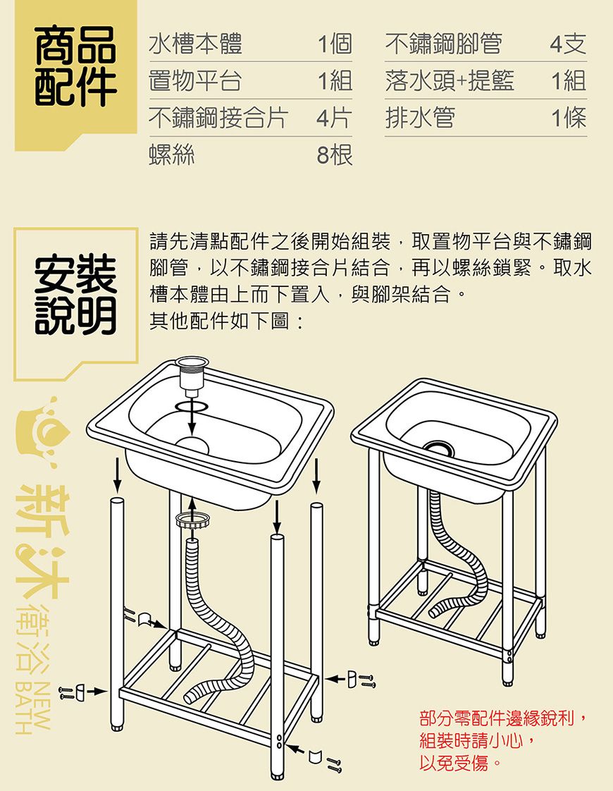商品 水槽本體1個 不鏽鋼腳管4支配件 置物平台1組落水頭+提籃1組不鏽鋼接合片 4片 排水管1條螺絲8根請先清點配件之後開始組裝取置物平台與不鏽鋼安裝槽本體由上而下置入,與腳架結合。說明腳管,以不鏽鋼接合片結合,再以螺絲鎖緊。取水其他配件如下圖:新衛浴部分零配件邊緣銳利,組裝時請小心,以免受傷。