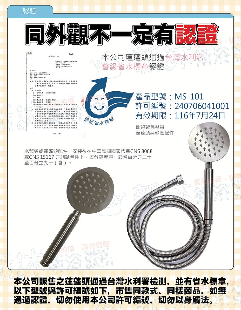 認證同外觀不定有認證受文者經濟認證公司頭通過台灣利洽署公司申蓮蓬普級經審查符合 五()116依據水可有效:省本票許可屆滿期限屆滿後仍有申請」請以公司管理辦法第十五條:人月十月二水標數量。七月一, (普級省水標章產品型號:MS-1許可編號:240706041001有效期限:116年7月24日此認證為整組蓮蓬頭與軟管配件水龍頭或蓮蓬頭配件,安裝後在中華民國國家標準CNS 8088或CNS 15167 之測試條件下,每分鐘流量可節省百分之二十至百分之九十(含)。攝10拍攝,請勿盜圖NEWBATH本公司販售之蓮蓬頭通過台灣水利署檢測,並有省水標章,以下型號與許可編號如下,市售同款式、同樣商品,如無通過認證,切勿使用本公司許可編號,切勿以身觸法