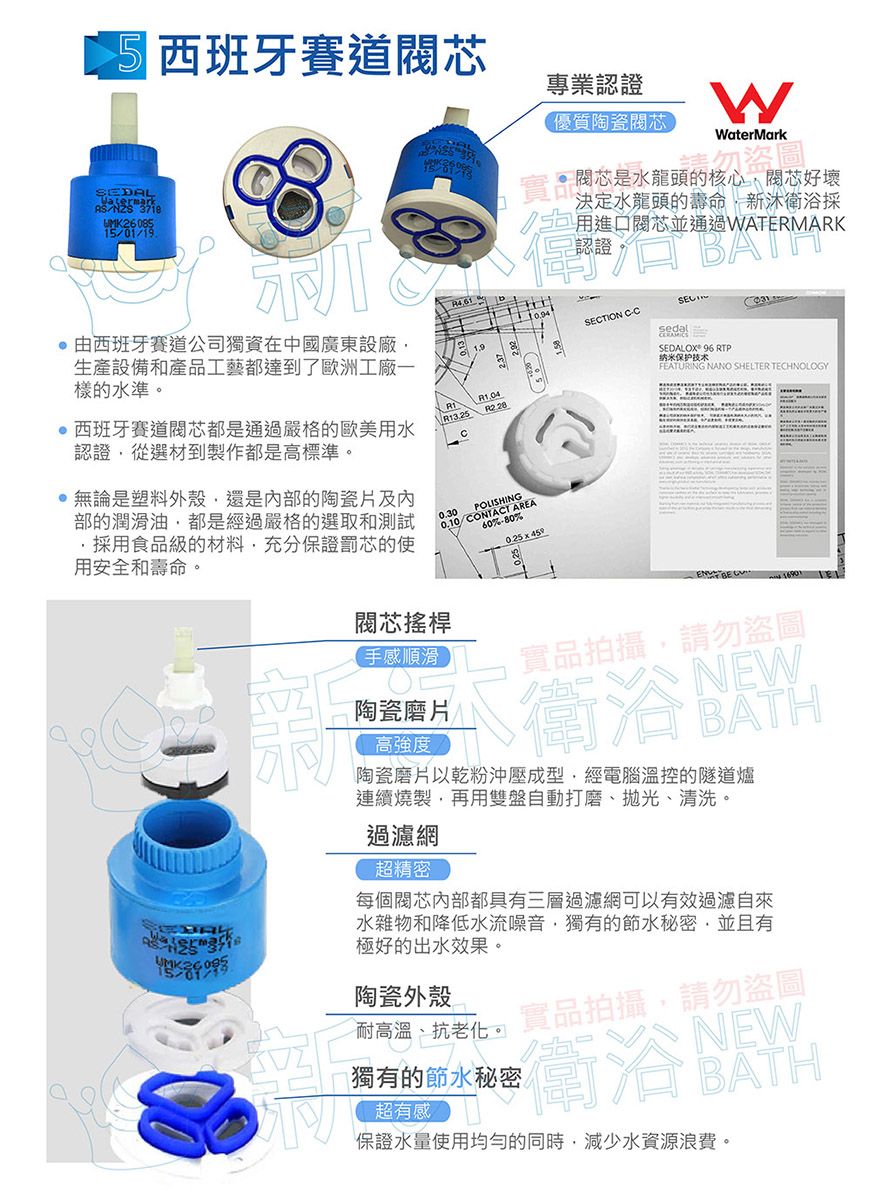 5 西班牙賽道專業認證優質陶瓷WaterMarkSEDAL 由西班牙賽道公司獨資在中國廣東設廠生產設備和產品工藝都達到歐洲工廠一樣的水準。西班牙賽道閥芯都是通過嚴格的歐美水認證從選材到製作都是高標準。無論是塑料外殼還是內部的陶瓷片及内部的潤滑油都是經過嚴格的選取和測試採用食品級的材料充分保證罰芯的使用安全和壽命。 R3.25 0.300.10/CONTACT AREAPOLISHING60%80%實品閥芯是水龍頭的核心閥芯好壞決定水龍頭的壽命,新衛浴採1用進口閥芯並通過WATERMARK認證SECTION C-CSEDALOX 96 RTP纳米保护技术FEATURING NANO SHELTER TECHNOLOGY閥芯搖桿手感順滑陶瓷磨片高強度實品拍攝,請勿盜圖NEW了衛浴飲陶瓷磨片以乾粉沖壓成型,經電腦溫控的隧道爐連續燒製,再用雙盤自動打磨、拋光、清洗。過濾網超精密每個閥芯內部都具有三層過濾網可以有效過濾自來水雜物和降低水流噪音,獨有的節水秘密,並且有極好的出水效果。陶瓷外殼耐高溫、抗老化。實品拍攝,請勿盜圖獨有的節水秘密超有感衛浴保證水量使用均勻的同時,減少水資源浪費。NEWBATH