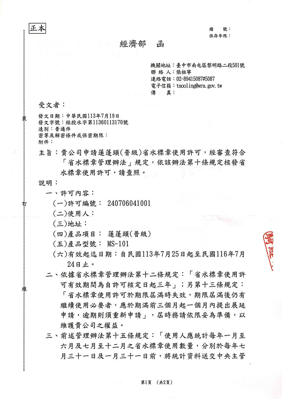 正本檔號:保存年限:經濟部函受文者:發文日期:中華民國113年7月19日發文字號:經授水字第11360113170號速別:普通件密等及解密條件或保密期限:附件:機關地址:臺中市南屯區黎明路二段501號聯 絡 人:張祖寧連絡電話:02-89415087#5087電子信箱:tsooling@wra.gov.tw傳 真:主旨:貴公司申請蓮蓬頭(普級)省水標章使用許可,經審查符合省水標章管理辦法規定,依該辦法第十條規定核發省水標章使用許可,請查照。許可內容:說明:(一)許可編號: 240706041001(二)使用人:(三)地址:(四)產品項目: 蓮蓬頭(普級)(五)產品型號: MS-101(六)有效起迄日期:自民國113年7月25日起至民國116年7月24日止。二、依據省水標章管理辦法第十二條規定:省水標章使用許可有效期間為自許可核定日起三年」;另第十三條規定:「省水標章使用許可於期限屆滿時失效,期限屆滿後仍有繼續使用必要者,應於期滿前三個月起一個月內提出展延申請,逾期則須重新申請」,屆時務請依限妥為準備,以維護貴公司之權益。三、前述管理辦法第十五條規定:「使用人應統計每年一月至六月及七月至十二月之省水標章使用數量,分別於每年七月三十一日及一月三十一日前,將統計資料送交中央主管第1頁(共2頁)