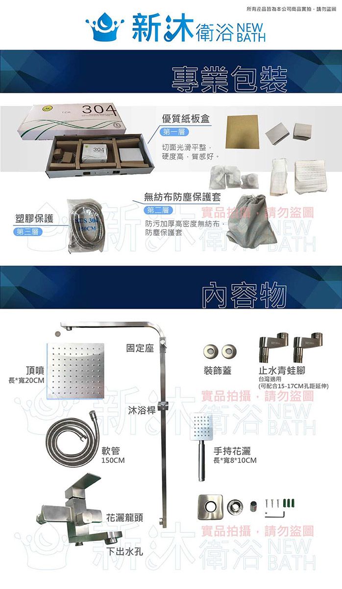 所有產品皆為本公司商品拍請勿 衛浴料304專業包裝優質紙板盒第一】切面光滑平整304硬度高質感好。無紡布防塵保護套第二層實品請勿盜圖塑膠保護第三層防污加厚高密度無紡布,防塵保護套頂噴長*寬20CM固定座NEWBATH內容物 裝飾蓋止水青蛙腳台灣適用(可配合15-17CM孔距延伸) 實品拍攝,請勿盜圖軟管150CM【沐浴桿 NEW手持花灑BATH長*寬8*10CM花灑龍頭下出水孔實品拍攝,請勿盜圖NEW衛浴BATH