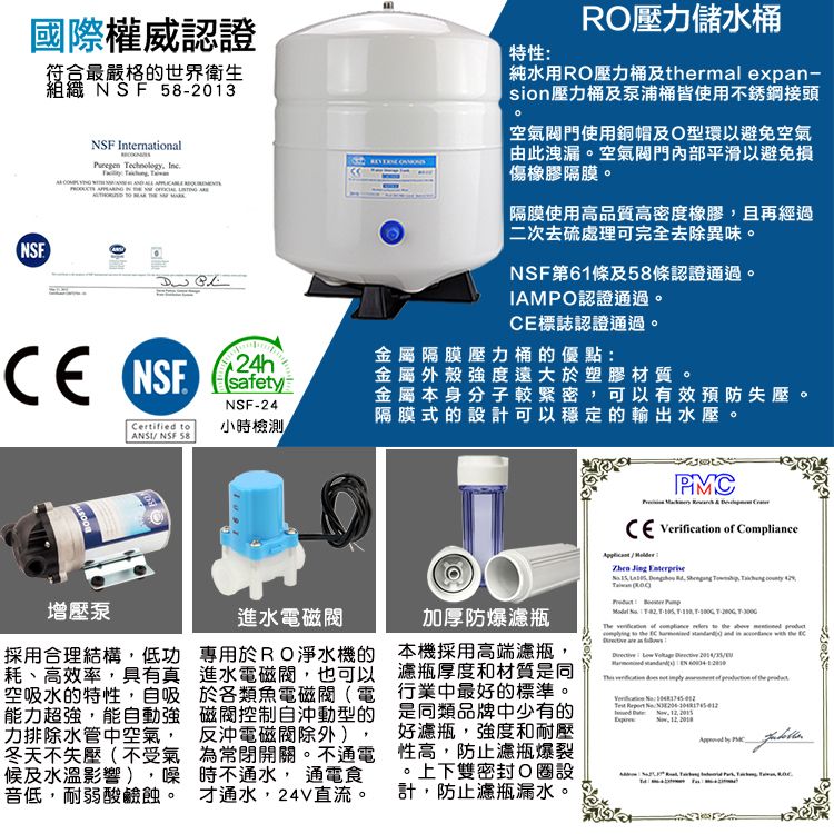 國際權威認證符合最嚴格的世界衛生組織  58-2013NSF International echnology       特性:RO壓力儲水純水用RO壓力及rmal expan-sion壓力桶及泵浦桶皆使用不銹鋼接頭空氣使用銅帽及O型環以避免空氣由此洩漏空氣門內部平滑以避免損傷橡膠隔膜隔膜使用高品質高密度橡膠且再經過|二次去硫處理可完全去除異味。NSFNSF第61條及58條認證通過。IAMPO認證通過。標誌認證通過。CE NSF金屬隔膜壓力桶的優點:NSF 24h金屬外殼強度遠大於塑膠材質。NSF-24金屬本身分子較緊密可以有效預防失壓。隔膜式的設計可以穩定的輸出水壓。Certified  小時檢測 NSF 58    Verification  Compliance   T      增壓泵進水電磁專用於RO淨水機的進水電磁,也可以於各類魚電磁閥(電磁閥控制自沖動型的採用合理結構,低功耗、高效率,具有真空吸水的特性,自吸能力超強,能自動強力排除水管中空氣, 反沖電磁閥除外)冬天不失壓(不受氣為常閉開關。不通電候及水溫影響),噪時不通水, 通電食音低,耐弱酸鹼蝕。。 才通水,24V直流。加厚防爆瓶本機採用高端濾瓶,濾瓶厚度和材質是同行業中最好的標準。是同類品牌中少有的好濾瓶,強度和耐壓性高,防止濾瓶爆裂。上下雙密封 設計,防止濾瓶漏水。      to                of the   , ,   PMC