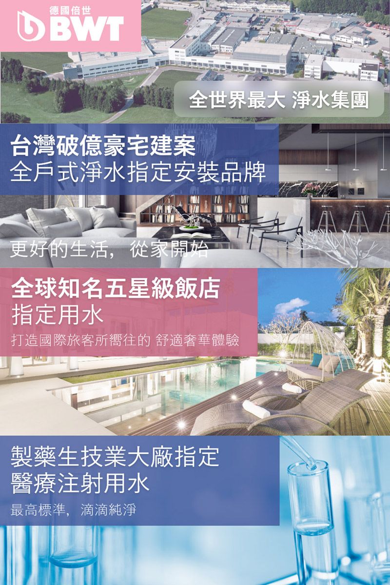 德國倍世 全世界最大 淨水集團台灣破億豪宅建案全戶式淨水指定安裝品牌更好的生活,從家開始全球知名五星級飯店指定用水打造國際旅客所嚮往的 舒適奢華體驗製藥生技業大廠指定醫療注射用水最高標準,滴滴純淨