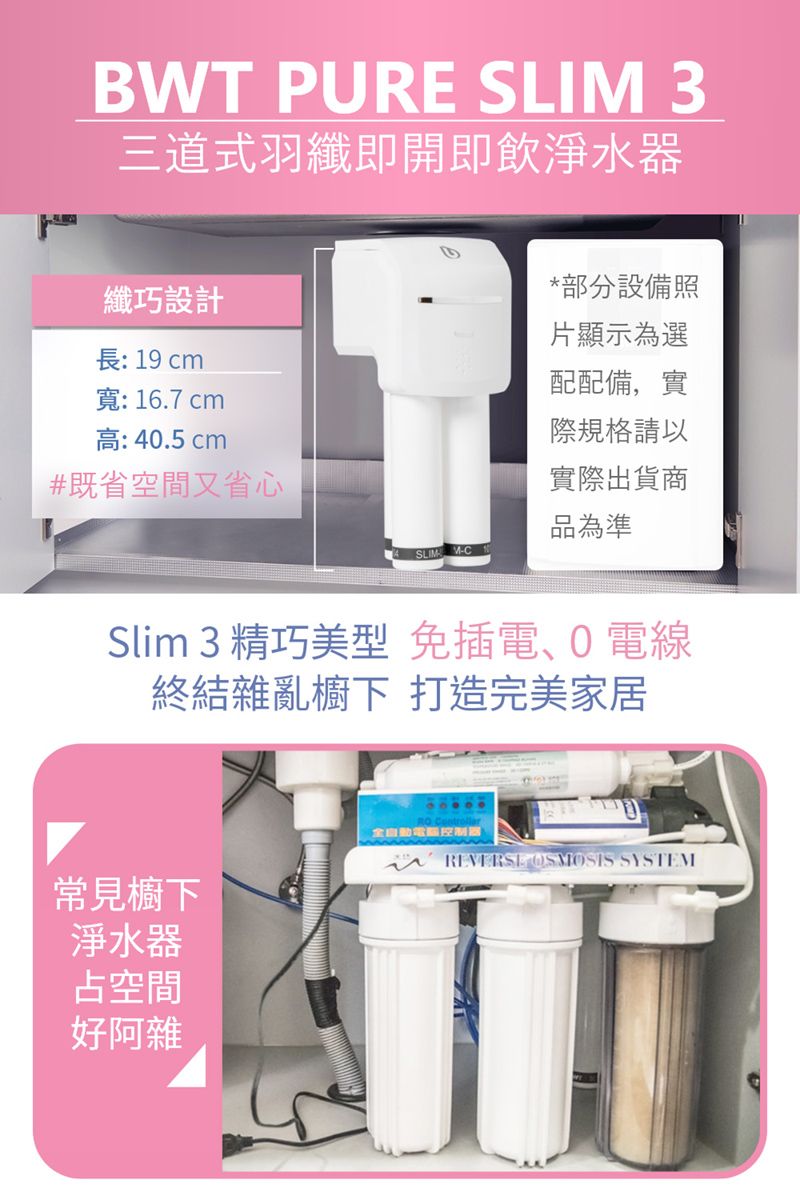 BWT PURE SLIM 3三道式羽纖即開即飲淨水器纖巧設計長: 19 cm寬:16.7 cm高: 40.5 cm*部分設備照片顯示為選配配備,實際規格請以#既省空間又省心實際出貨商品為準Slim 3 精巧美型 免插電、電線終結雜亂櫥下 打造完美家居常見櫥下淨水器占空間好阿雜全自動控制器 OSMOSIS SYSTEM