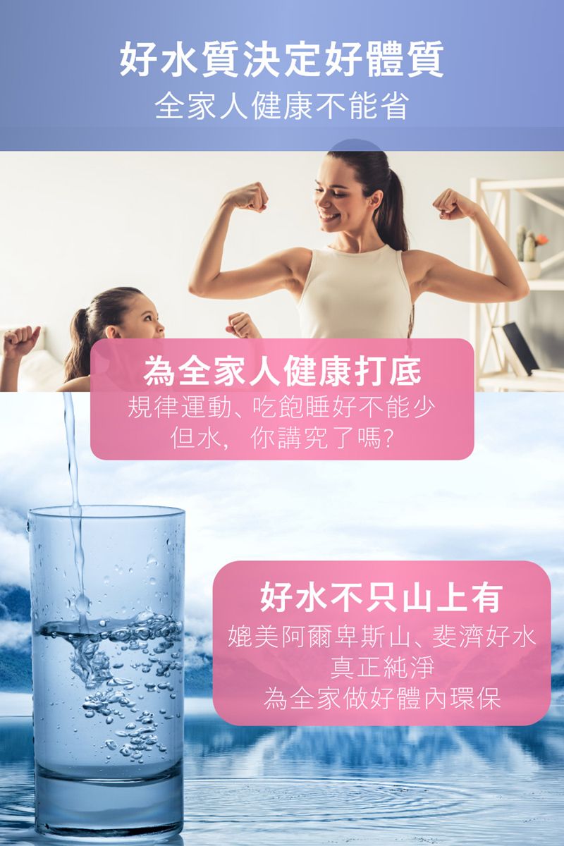 好水質決定好體質全家人健康不能省為全家人健康打底規律運動吃飽睡好不能少但水,你講究了嗎?好水不只山上有媲美阿爾卑斯山、斐濟好水真正純淨為全家做好體內環保