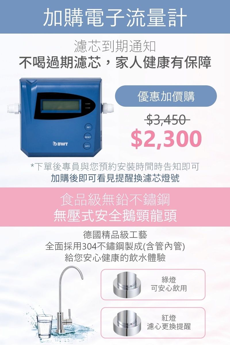 加購電子流量計濾芯到期通知不喝過期濾芯,家人健康有保障RESETBWT優惠加價購$3,450$2,300*下單後專員與您預約安裝時間時告知即可加購後即可看見提醒換濾芯燈號食品級無鉛不鏽鋼無壓式安全鵝頸龍頭德國精品級工藝全面採用304不鏽鋼製成(含管內管)給您安心健康的飲水體驗綠燈可安心飲用紅燈濾心更換提醒