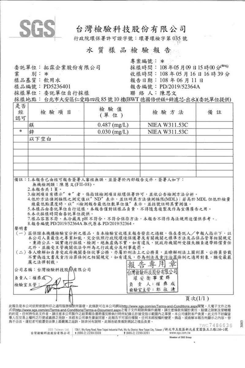 台灣科技股份有限公司行政院環保署許可證字號:環署環檢字第035號水質樣品檢驗報告委託單位:拓企業股份有限公司業別: 樣品基質:飲用水專案編號: 採樣間:106年05月09日15時收樣時間:108年05月16日16時39分報告日期: 108年06月11日樣品編號: PD5236401採樣單位:委託單位自行採樣報告編號:PD/2019/52364A聯 絡 人: 陳思文採樣地點: 台北市大安區仁愛路四段85號10樓BWT 德國世鎂+鋅濾芯出水委託單位提供)是否經檢驗項目認可鎂鋅以下空白檢驗值檢驗方法單位)0487 (mg/L)NIEA W311.53C0.030(mg/L)NIEA W311.53C備註備註: 1. 本報告已由核可報告簽署人審核無誤並簽署於內部報告文件簽署人如下:無機類:陳慧文(FII-08)聲明書2. 本報告共1頁3.項目有標示*者係指該檢項目經環保署許可並公告檢測方法分析。4. 低於方法之測定值以ND表示並註明其方法偵測(MDL);若高於MDL但低於檢量線最低點濃度時,以檢測報告最低單位值表示,並括號註明其實測值。5.本樣品由委託單位自行送樣,本報告僅對該樣品負責,不得隨意複製及作為宣傳廣告之用。6. 本次採樣時間由委託單位提供。7.樣品容器不符未冷藏及pH不符合,不符合保存方法,本報告不得作為法規用途僅供參考。8.報告編號PD/2019/52364A取代原本PD/2019/52364。()茲保證本機構檢驗室分析之樣品,自本檢驗室收樣至報告發出之過程,係在委託人/申報人指示下,以本公司人員最佳之專業知能,完全依照行政院環境保護署及有關機關之標準方法及品保品管等相關規定,秉持公正誠實進行採樣、檢測。絕無虛偽不實,如有違反,就政府機關所受損失願負連帶賠償責任之外,並接受主管機關依法令所為之行政處分及刑處罰。(二)吾人如自身受政府機關委任從事公務,亦屬於刑法上之公務員,並瞭解刑法上圖利罪、公務員登載不實偽造文書及貪污條例之相關規定,如有違反,亦為刑法及貪污治罪條例之適用對象,願受最嚴之法律制裁。 公司名稱:台灣檢驗科技股份有限公司報告專用章負責人:權成檢驗室主管:台灣檢驗科技股份有限公司環安衛事業群負責人:權彝成檢驗室主管:郭淑清頁次()此報告是本公司依照背面所印之通用服務條款所簽發,此條款可在本公司網站http://www.sgs.com/en/Terms-and-Conditions.aspx閱覽,凡電子文件之格依http://wwww.sgs.com/en/Terms-and-Conditions/Terms-e-Document.aspx之電子文件期限與條件處理,請條款有關於責任、賠償之限制及管轄權約定。任何持有此文件者,請注意本公司製作之結果報告書將僅反映執行時所記錄且於接受指示範圍內之。本公司僅對客戶負責,此文件不當事人在交易上權利之行使或義務之免除,未經本公司事先書面同意,此報告不可部份複製。任何未經授權的變更、偽造、或曲解本報告所顯示之內容,皆不合法,違犯者可能遭受法律上最嚴厲之追訴,除非另有說明,此報告結果僅對測試之樣品負責。TWC7486636  台灣檢驗科技股份有限公司136-1, Wu Kang Road, New Taipei  , Wu  , New Taipei . /新北市五股區新北產業園區五工路136-1號t (886-2) 2299-3939(886-2) 2299-3261www.sgs.com.tw.  SGS