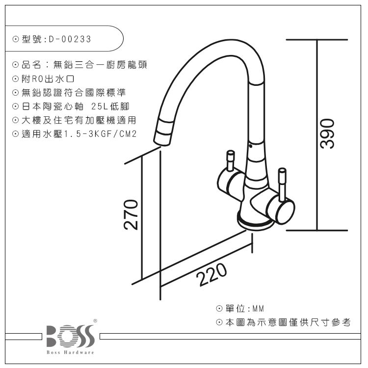 Boss Hardware型號:D-00233品名:無鉛三合一廚房龍頭附RO出無鉛認證符合國際標準日本陶瓷心軸 25L低腳大樓及住宅有加壓機適用適用水壓1.5-3KGF/CM2270220單位:MM☉本圖為示意圖僅供尺寸參考390