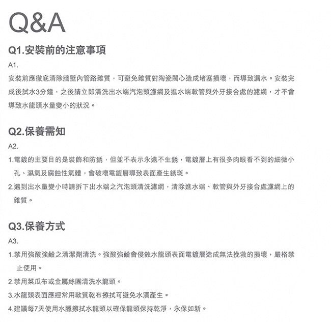 Q&AQ1安裝前的注意事項A1.安裝前應徹底清除牆壁內管路雜質可避免雜質對陶瓷心造成堵塞損壞,而導致漏水。安装完成後試水3分鐘,之後請立即清洗出水端汽泡頭濾網及進水端軟管與外牙接合處的濾網,才不會導致水龍頭水量變小的狀況。Q2.保養需知A2.1. 的主要目的是裝飾和防銹,但並不表示永遠不生銹,電鍍上有很多肉眼看不到的細微小孔、濕氣及腐蝕性氣體,會破壞電鍍導致表面產生銹斑。2.遇到出水量變小時請拆下出水端之汽泡頭清洗濾網,清除進水端、軟管與外牙接合處濾網上的雜質。Q3.保養方式A3.1.禁用強酸強鹼之清潔劑清洗。強酸強鹼會侵蝕水龍頭表面電鍍造成無法挽救的損壞,嚴格禁止使用。2.禁用菜瓜布或金屬絲團清洗水龍頭。3.水龍頭表面應經常用軟質乾布擦拭可避免產生。4.建議每7天使用水臘擦拭水龍頭以確保龍頭保持乾淨,永保如新。