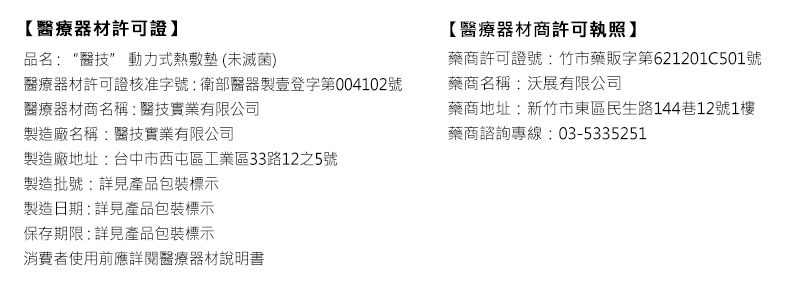 【醫療器材許可證品名:醫 動力式熱敷墊(未滅菌)醫療器材許可證核准字號:衛部醫器製壹登字第004102號醫療器材商名稱:醫技實業有限公司製造廠名稱:醫技實業有限公司製造廠地址:台中市西屯區工業區33路12之5號製造批號:詳見產品包裝標示製造日期:詳見產品包裝標示保存期限:詳見產品包裝標示消費者使用前應詳閱醫療器材說明書【醫療器材商許可執照】藥商許可證號:竹市藥販字第621201C501號藥商名稱:沃展有限公司藥商地址:新竹市東區民生路144巷12號1樓藥商諮詢專線:03-5335251