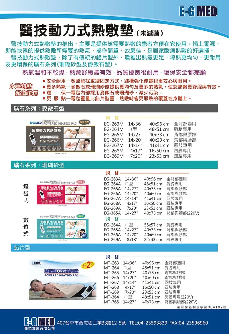 MD技動力未滅菌)技動力的推出主要是提供給需要熱敷的患者方便在家使用。插上電源,即能快速的提供熱敷所需要的熱氣,操作簡單、效果佳,是居家酸痛熱敷的好選擇。醫技動力式熱敷,除了有傳統的鉛片外,還推出熱氣更、導熱更均勻、更耐用及更環保的礦石系列(珊瑚砂型及麥飯石型)。熱氣溫和不乾燥熱敷舒緩最有效,品質優良很耐用環保安全都兼顧安全耐用發熱絲採車縫固定方式,結構強化使電毯更安心與耐用。多重特點超值選擇更多熱氣麥飯石或珊瑚砂能提供更均勻及更多的熱氣,使您熱敷更舒服與有效。環保電毯內部採用麥飯石或珊瑚砂,減少污染。更服貼電毯重量比鉛片型重,熱敷時會更服貼的覆蓋在身體上。礦石系列麥飯石型 MED POWERED HEATING PAD 醫技動力式熱敷墊礦石系列:珊瑚砂型式位式鉛片型EG MED POWERED HEATING PAD醫技動力式熱敷墊EGMED POWERED HEATING PAD(醫技動力式熱敷規格:EG-263M14x36EG-264M 型EG-265M 14x27EG-266M 14x2040x96  全背部適用48x51 cm 40x73cm 背部與腰部40x20cm 背部與腰部EG-267M 14x14EG-268M 4x17EG-269M 7x2041x41cm 16x50cm23x53 cm 規格:EG-263A 14x36EG-264A 型40x96 cm 全背部適用48x51cm 肩膀40x73cm 背部與腰部40x60cmEG-265A 14x27EG-266A 14x20EG-267A 14x1441x41 cmEG-268A 4x17EG-269A 7x20EG-365A 14x27規格EG-264A 型EG-265A 14x27EG-266A 14x20背部與腰部專用16x50cm 專用23x53cm 專用40x73cm 背部與腰部(220V)55x57cm 肩膀專用40x73cm 背部與腰部40x60cm 背部與腰部EG-269A 8x1822x43 cm 專用E-G MEDI醫技動力式熱敷墊MT-26514x27POWERED HEATING PADMT-26614x20規格MT-263 14x36MT-264 型40x96cm 全背部適用48x51cm 肩膀專用40x73cm 背部與腰部40x60cm 背部與腰部MT-267 14x1441x41cm 專用MT-268 4x1716x50cm 四肢專用MT-2697x2023x53cm 四肢專用MT-364型48x51cm 肩膀專用(220V)MT-36514x27 40x73cm 背部與腰部(220V)衛署醫器製字第004102號: 407台中市西屯區工業33路12-5號 TEL:04-23593839 FAX:04-23596960醫技實業有限公司