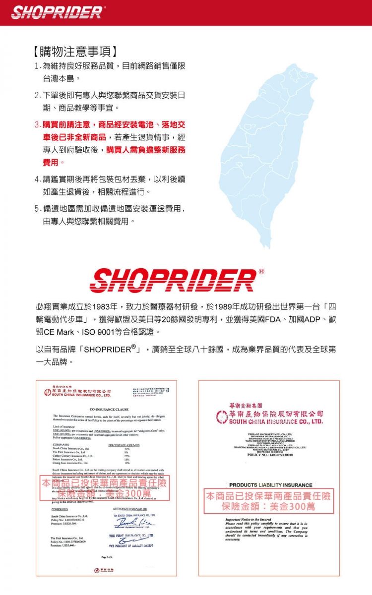 SHOPRIDER【購物注意事項】1 為維持良好服務質目前網路銷售僅限台灣本島。2下單後即有專人與您聯繫商品交貨安裝日期、商品教學等事宜。3購買前請注意商品經安裝電池、落地交車後已非全新商品若產生退貨情事經專人到府驗收後購買人需負擔整新服務費用。4請鑑賞期後再將包裝包材丟棄以利後續如產生退貨後,相關流程進行。5偏遠地區需加收偏遠地區安裝運送費用,由專人與您聯繫相關費用。SHOPRIDER必翔實業成立於83年,致力於醫療器材研發,於1989年成功研發出「四輪電動代步車」 獲得歐盟及美日等20餘國發明專利,並獲得美國FDA、加國ADP、歐盟E rk、ISO 9001等合格認證。以自有品牌「SHOPRIDER」,廣銷至全球八十餘國,成為業界品質的代表及全球第一大品牌。本   ., TD.     ,       C  , L   19   , The           品已投保產品責任金300萬  , Ma     The    華南集團華南股份有限公司SOUTH CHINA INSURANCE ., LTD.  POLICY NO PRODUCTS LIABILITY INSURANCE本商品已投保華南產品責任險保險金額:美金300萬   the           accordance    and     and . The Company be    any