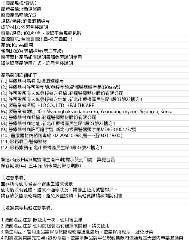 【商品規格/資訊】品牌名稱 #勤達醫療廠商產品箱號:Y52規格/包裝: 消毒酒精棉片成份材料: 依照包裝說明容量/規格:100片/盒、依照平台規範包數資源資訊: 台灣倉庫出貨-公司貨出產地: Korea韓國類別:1.0004 酒精棉片第二等級)醫療器材產品如有說明書請參照說明使用請依照產品使用方式詳見包裝說明產品載明詳細如下:(1.) 醫療器材品名:勤達酒精棉片(2.) 醫療器材許可證字號/登錄字號:衛部醫器輸字第030666號(3.) 許可證所有人或登錄者之名稱:勤達醫療器材股份有限公司(4.) 許可證所有人或登錄者之地址:新北市板橋區民生路1段33號22樓之1(5.) 製造業者名稱: HLB CO., LTD. HEALTHCARE(6.) 製造業者地址:10-5 Myeonghaksandanseo-ro, Yeondong-myeon, Sejong-si, Korea(7.) 醫療器材商名稱:勤達醫療器材股份有限公司(8.) 醫療器材商地址:新北市板橋區民生路1段33號22樓之1(9.) 醫療器材商許可證字號:新北府板衛醫器販字第MD6231001737號(10.) 醫療器材商諮詢專線:02-2950-0388(週一~五9:00-18:00)(11.)服務項目:醫療器材(12.)服務據點:新北市板橋區民生路1段33號22樓之1製造/有效日期:(批號同生產日期)標示於封口處,詳見包裝保存期限(年):五年(新品未開封保存期限)【注意事項】並非所有使用者皆不會產生過敏現象使用後若有紅腫、過敏不適等狀況,請停止使用就醫診治。請存放於陰涼乾燥處,避免孩童接觸,其他資訊請參閱說明書【退換貨等其他注意事項】1.滅菌產品注意-限使用一次,使用後2.滅菌產品注意-使用前包裝若有破損或開封,請勿使用3.衛生用品、醫用產品請保存於陰涼乾燥通風處所,並請保持乾淨,避免汙染4.如需退換貨請先拍照+錄影存證,並請參照品牌平台規範期限内依照規定天數申請退換貨
