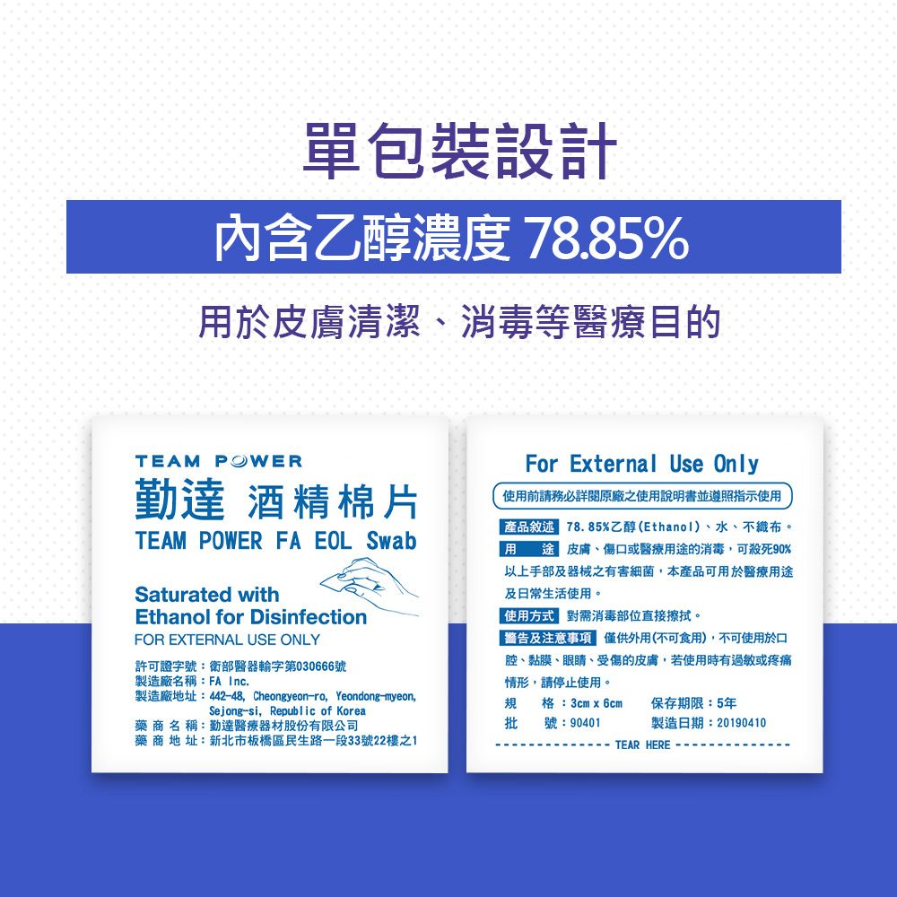 單包裝設計内含乙醇濃度 78.85%於皮膚清潔消毒等醫療目的TEAM POWER勤 酒精棉片TEAM POWER FA EOL SwabSaturated withEthanol for DisinfectionFOR EXTERNAL USE ONLY許可證字號:衛部醫器輸字第030666號製造廠名稱:FA Inc.製造廠地址:442-48 Cheongyeon-ro, Yeondong-myeon,Sejong-si, Republic of KoreaFor Eternal Use Only使用前請務必詳閱原廠之使用說明書並遵照指示使用產品敘述 78.85%乙醇(Ethanol)、水、不織布用皮膚、傷口或醫療用途的消毒,可殺死90%以上手部及器械之有害細菌,本產品可用於醫療用途及日常生活使用。使用方式 消毒部位直接擦拭。警告及注意 僅供外用(不可食用),不可使用於口腔、黏膜、眼睛、受傷的皮膚,若使用時有過敏或疼痛情形,請停止使用。製造日期:20190410規格:3cm x 6cm保存期限:5年批號:90401藥商地址:新北市板橋區民生路一段33號22樓之1TEAR HERE --藥商名稱:勤達醫療器材股份有限公司