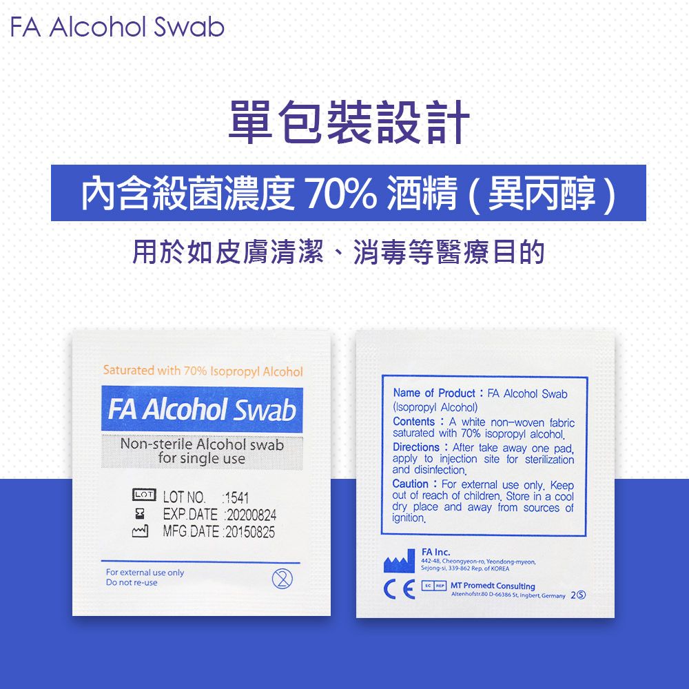 FA Alcohol Swab單包裝設計內含殺菌濃度 70%酒精異丙醇)用於如皮膚清潔、消毒等醫療目的Saturated with 70% Isopropyl AlcoholFA Alcohol SwabNonsterile Alcohol swabfor ngle useLOT LOT NO 1541EXP ATE 20200824MFG DATE 20150825السمName of Product FA Alcohol Swab(Isopropyl Alcohol)Contents A white nonwoven fabricsaturated with 70% isopropyl alcoholDirections After take away one padapply to injection site for sterilizationand disinfectionCaution For external use only Keepout of reach of children Store in a dry place and away from sources ofignitionFor external use onlyDo not reuseFA Inc.442-48 Cheongyeon-ro Yeondong-myeonSejong-si, 339-862 Rep. of KOREA Promedt Consulting D-66386  Ingbert, Germany 2