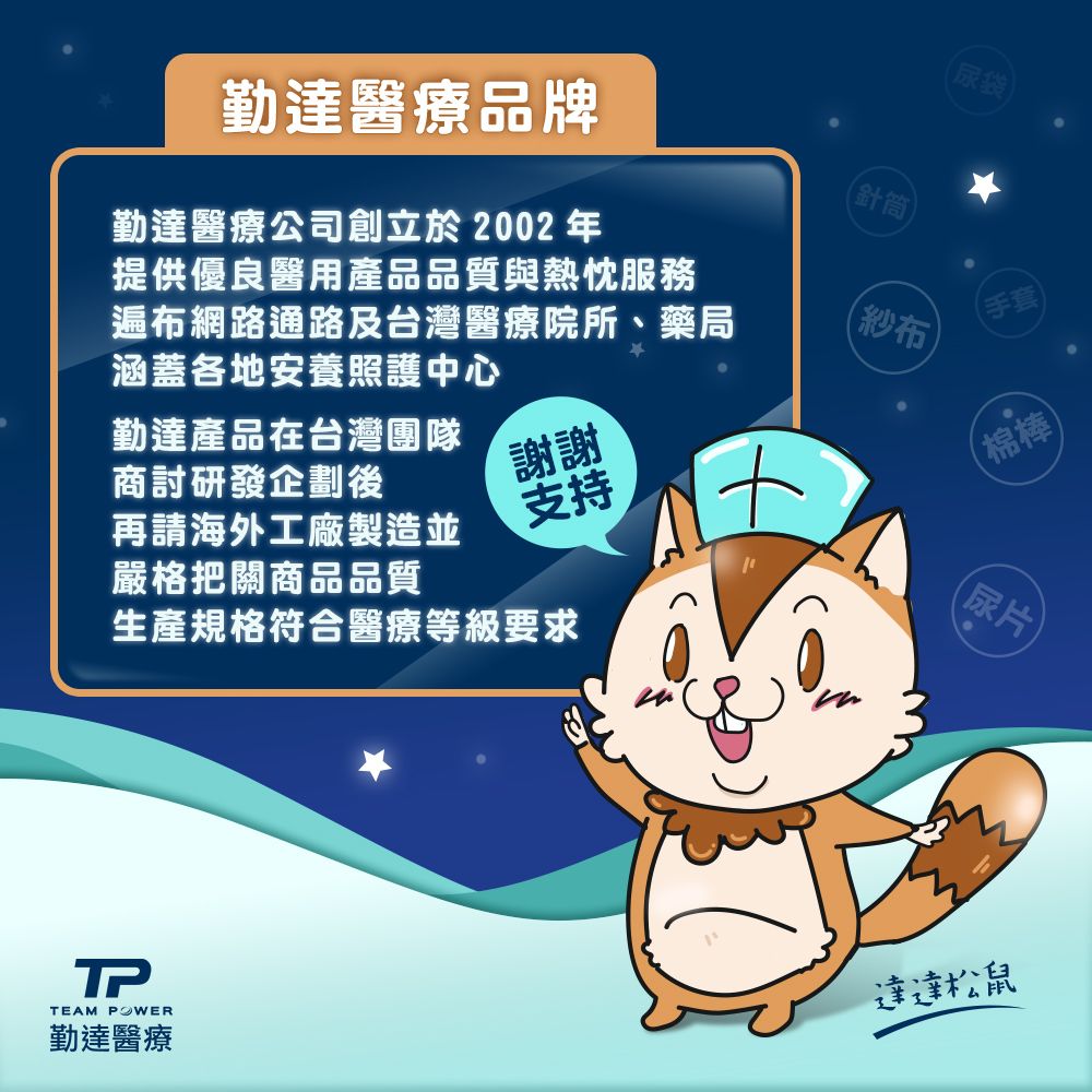 勤達醫療品牌(尿袋)勤達醫療公司創立於2002年(針筒提供優良醫用產品品質與熱忱服務遍布網路通路及台灣醫療院所、藥局涵蓋各地安養照護中心紗布(手套勤達產品在台灣團隊商討研發企劃後謝謝再請海外工廠製造並嚴格把關商品品質支持生產規格符合醫療等級要求(尿片(棉棒TPTEAM 勤達醫療達達松鼠