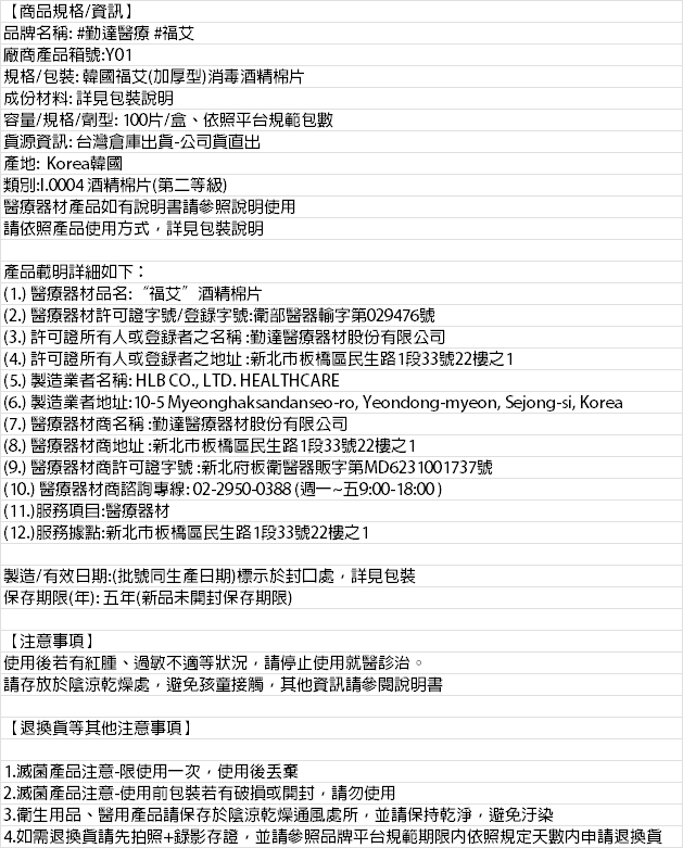 【商品規格/資訊】品牌名稱: #勤達醫療 #福艾廠商產品箱號:Y01規格/包裝:韓國福艾加厚型)消毒酒精棉片成份材料:詳見包裝說明容量/規格/劑型:100片/盒、依照平台規範包數資源資訊: 台灣倉庫出貨-公司貨直出產地: Korea韓國類別: 酒精棉片(第二等級)醫療器材產品如有說明書請參照說明使用請依照產品使用方式詳見包裝說明產品載明詳細如下:(1.) 醫療器材品名:“福艾”酒精棉片(2.) 醫療器材許可證字號/登錄字號:衛部醫器輸字第029476號(3.) 許可證所有人或登錄者之名稱:勤達醫療器材股份有限公司(4.) 許可證所有人或登錄者之地址:新北市板橋區民生路1段33號22樓之1(5.) 製造業者名稱: HLB CO., LTD. HEALTHCARE(6.) 製造業者地址:10-5 Myeonghaksandanseo-ro, Yeondong-myeon, Sejong-si, Korea(7.) 醫療器材商名稱:勤達醫療器材股份有限公司(8.) 醫療器材商地址:新北市板橋區民生路1段33號22樓之1(9.) 醫療器材商許可證字號:新北府板衛醫器販字第MD6231001737號(10.) 醫療器材商諮詢專線:02-2950-0388(週一~五9:00-18:00)(11.)服務項目:醫療器材(12.)服務據點:新北市板橋區民生路1段33號22樓之1製造/有效日期:(批號同生產日期)標示於封口處,詳見包裝保存期限(年):五年(新品未開封保存期限)【注意事項】使用後若有紅腫、過敏不適等狀況,請停止使用就醫診治。請存放於陰涼乾燥處,避免孩童接觸,其他資訊請參閱說明書【退換貨等其他注意事項】1.滅菌產品注意-限使用一次,使用後2.滅菌產品注意-使用前包裝若有破損或開封,請勿使用3.衛生用品、醫用產品請保存於陰涼乾燥通風處所,並請保持乾淨,避免汙染4.如需退換貨請先拍照+錄影存證,並請參照品牌平台規範期限内依照規定天數內申請退換貨