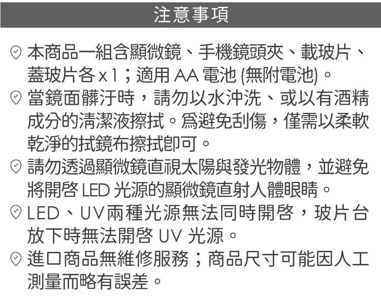 注意事項商品一組含顯微鏡、手機鏡頭夾、載玻片、蓋玻片各;適用AA電池(無附電池)當鏡面髒汙時,請勿以水沖洗、或以有酒精成分的清潔。避免刮傷,僅需以柔軟乾淨的拭鏡布擦拭。請勿透過顯微鏡直視太陽與發光物體,並避免將 LED 光源的顯微鏡直射人體眼睛。LED、UV兩種光源無法同時開啓,玻片台放下時無法開啓 UV 光源。進口商品無維修服務;商品尺寸可能因人工測量略有誤差。