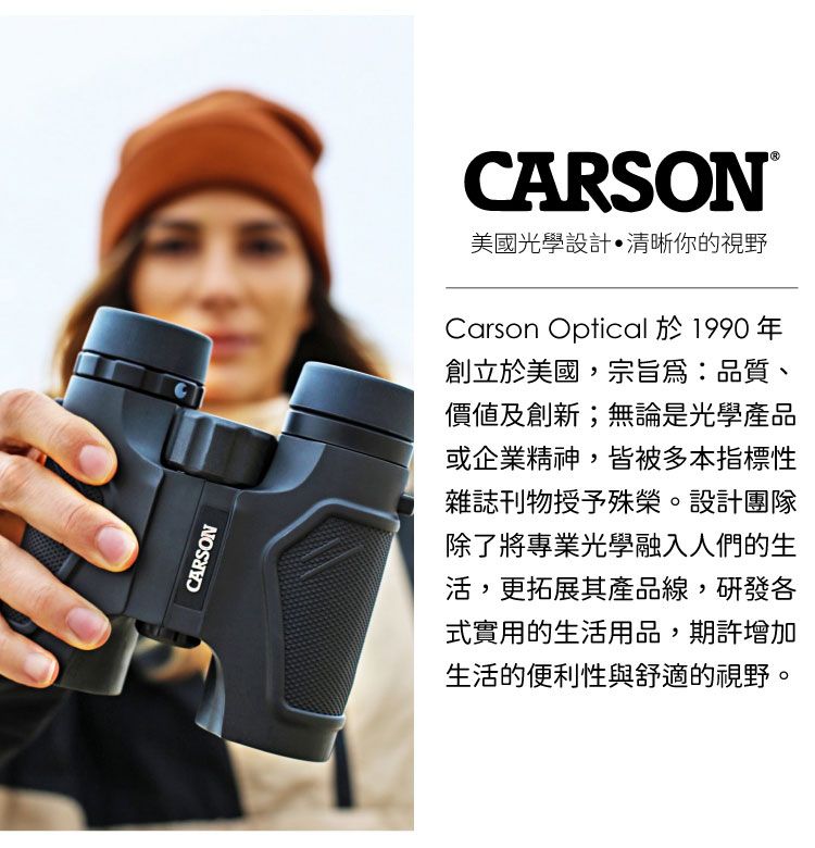 CARSONCARSON美國光學設計清晰你的視野Carson Optical 於1990年創立於美國,宗旨品質、價值及創新;無論是光學產品或企業精神,皆被多本指標性雜誌刊物授予殊榮。設計團隊除了將專業光學融入人們的生活,更拓展其產品線,研發各式實用的生活用品,期許增加生活的便利性與舒適的視野。