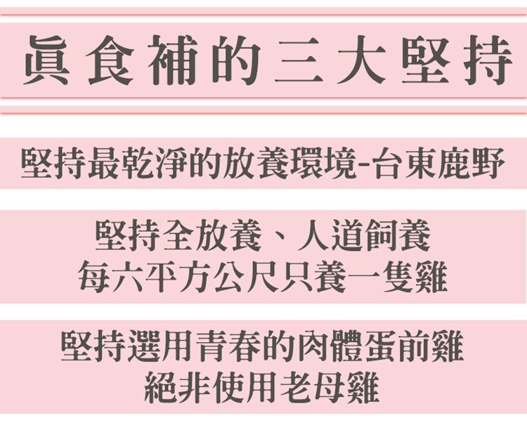 食補的三大堅持堅持最乾淨的放養環境-台東鹿野堅持全放養、人道飼養每六平方公尺只養一隻雞堅持選用青春的肉體蛋前雞絕非使用老母雞