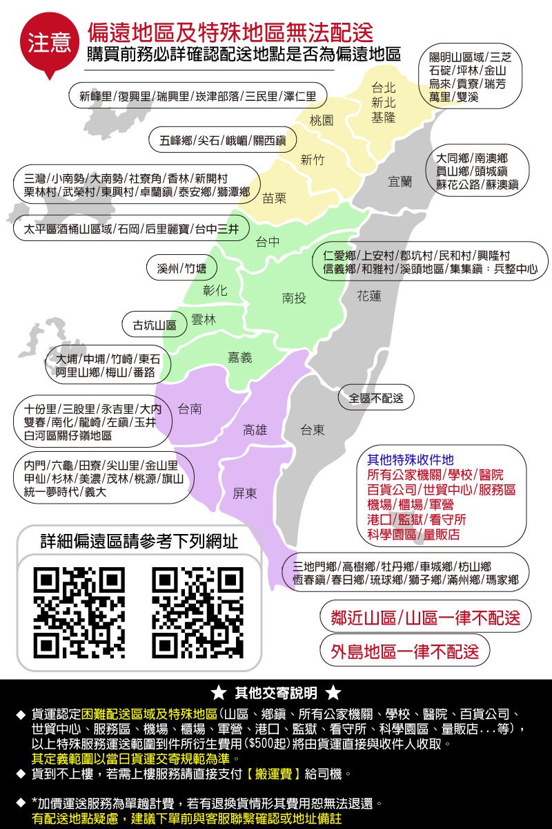注意偏遠地區及特殊地區無法配送購買前務必詳確認配送地點是否為偏遠地區新峰里復興里/瑞興里/崁津部落/三民里/澤仁里台北新北陽明山區域/三芝石碇/坪林/金山烏來/貢寮/瑞芳萬里/雙溪桃園基隆五峰鄉/尖石/峨嵋/關西新竹三灣/小南勢/大南勢/社寮角/香林/新開村栗林村/武榮村/東興村/卓蘭鎮/泰安鄉/獅潭鄉宜蘭大同鄉/南澳鄉員山鄉/頭城鎮蘇花公路/蘇澳鎮,苗栗太平區酒桶山區域/石岡/后里麗寶/台中三井台中溪州/竹塘仁愛鄉/上安村/郡坑村/民和村/興隆村信義鄉/和雅村/溪頭地區/集:兵整中心彰化南投花蓮雲林古坑山區大埔/中埔/竹崎/東石嘉義阿里山鄉/梅山/番路十份里/三股里/永吉里/大台南雙春/南化/龍崎/左鎭/玉井全區不配送高雄台東白河區關仔嶺地區門/六龜/田寮/尖山里/金山里甲仙/杉林/美濃/茂林/桃源/旗山統一夢時代/義大屏東詳細偏遠區請參考下列網址其他特殊收件地所有公家機關/學校/醫院百貨公司/世貿中心/服務區機場/櫃場/軍營港口/監獄/看守所科學園區/量販店三地門鄉/高樹鄉/牡丹鄉/車城鄉/枋山鄉恆春鎮/春日鄉/琉球鄉/獅子鄉/滿州鄉/瑪家鄉鄰近山區/山區一律不配送外島地區一律不配送 其他交寄說明 ★ 貨運認定困難配送區域及特殊地區(山區、鄉鎮、所有公家機關、學校、醫院、百貨公司、世貿中心、服務區、機場、櫃場、軍營、港口、監獄、看守所、科學園區、量販店等),以上特殊服務運送範圍到件所衍生費用($500起)將由貨運直接與收件人收取。其定義範圍以當日貨運交寄規範為準。貨到不上樓,若需上樓服務請直接支付搬運費】給司機。 *加價運送服務為單計費,若有退換貨情形其費用無法退還。有配送地點疑慮,建議下單前與客服聯繫確認或地址備註