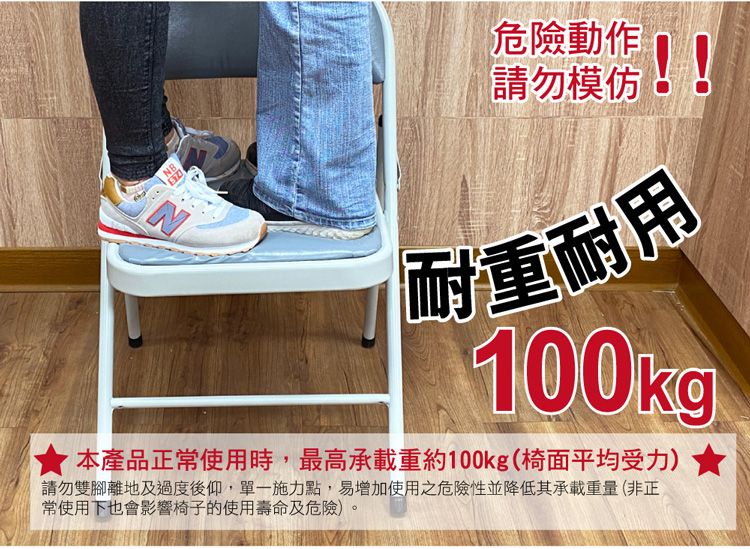 N危險動作請勿模仿耐重耐用100kg本產品正常使用時,最高承載重約100kg(椅面平均受力)請勿雙腳離地及過度後仰,單一施力點,易增加使用之危險性並降低其承載重量(非正常使用下也會影響椅子的使用壽命及危險)
