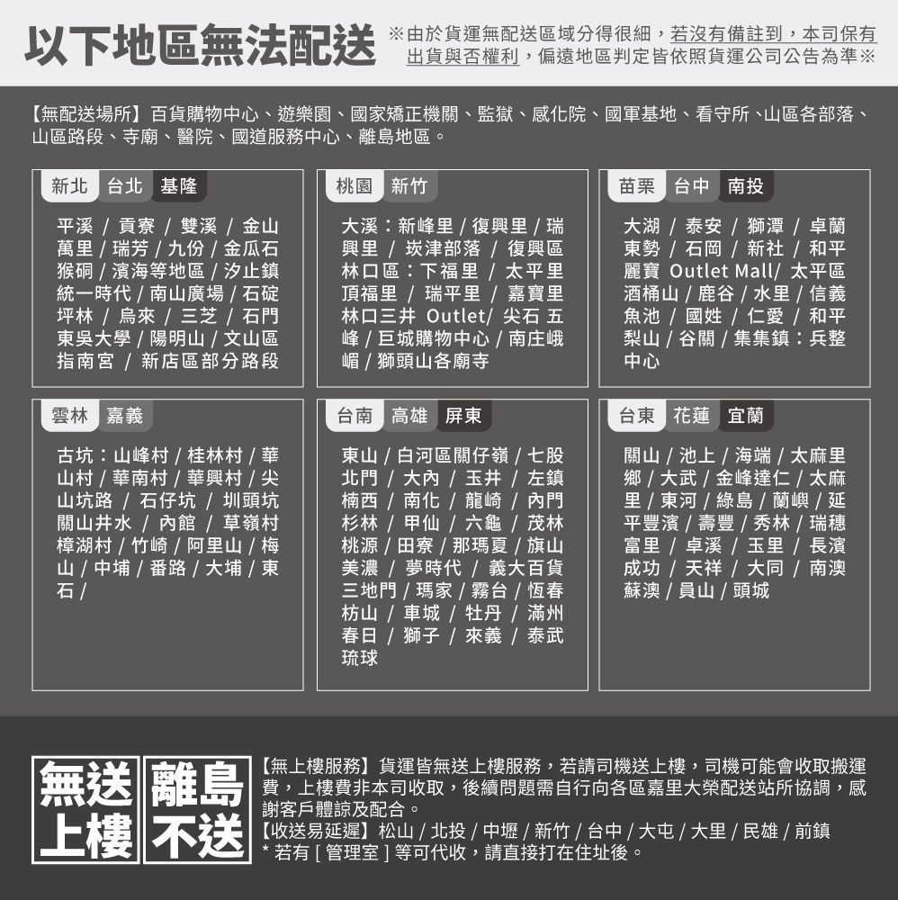 以下地區無法配送由於貨運無配送區域分得很細,若沒有備註到,本司保有出貨與否權利,偏遠地區判定皆依照貨運公司公告為準※【無配送場所】百貨購物心、遊樂園、國家矯正機、監獄、感院、國軍基地、看守所、區各部落、山區段、寺廟、醫院、國道服務中心、離島地區。新北 台北 基隆溪貢寮雙溪金山萬瑞芳九份金瓜猴硐濱海等地區汐止鎮統一時代山廣場石碇坪林烏來/三芝 / 石門吳大學/ 陽明山 / 文山區指南宮 / 新店區部分路段雲林 嘉義古坑山峰村/桂林村/華山村/華南村/華村/尖山坑路/石仔坑/ 圳頭坑關山井水/內館/草嶺村樟湖村/竹崎/ 阿山 / 梅山 / 中 / 路 / 大埔 / 東石 /桃園 新竹大溪新峰里/ 復興里 / 瑞興里 /崁津部落/復興區林口區:下福里 / 太平里頂福里 / 瑞平里 / 嘉寶里林口三井 Outlet/ 尖石 五峰 / 巨城購物中心 / 南庄峨嵋 / 獅頭山各廟寺台南 高雄 屏東東山 / 白河區關仔嶺/七股北門/大內/玉井/ 左鎮楠西 / 南化 / 龍崎 / 內門杉林/甲仙/六龜/ 茂林桃源/田寮/那瑪夏/旗山美濃 / 夢時代/義大百貨三地門/瑪家/霧台/恆春枋山 / 車城/牡丹/滿州春日 /  /  / 泰武琉球苗栗 台中 南投大湖 / 泰安 / 獅潭 / 卓蘭東勢 / 石岡 / 新社/ 和平麗寶 Outlet Mall/太平區酒桶山/鹿/ 水里 / 信義魚池/ 國姓/仁愛 / 和平梨山 / 谷關 / 集集鎮:兵整中心台東 花蓮 宜蘭關山/池上/海端 / 太麻里鄉 / 大武/金峰達仁/太麻里 /  / 綠島 / 蘭嶼 /延平豐濱/壽豐/秀林/瑞穗 /  /  / 長濱成功/ 天祥 / 大同/南澳蘇澳 / 山 / 頭城無送 離島|上樓 不送【無上樓服務】貨運皆無送上樓服務,若請司機送上樓,司機可能會收取搬運費,上樓費非本司收取,後續問題需自行向各區嘉里大榮配送站所協調,感謝客戶體諒及配合。【收送易延遲】松山/北投/中壢/新竹/台中/大屯/大里/民雄/前鎮若有[管理室]等可代收,請直接打在住址後。