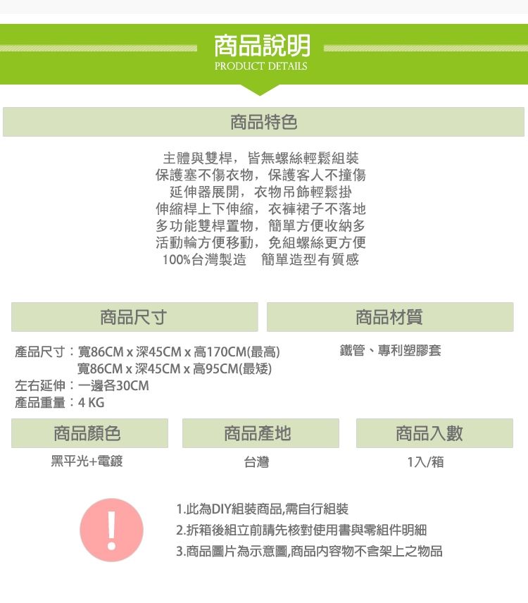 商品說明PRODUCT DETAILS商品特色主體與雙桿,皆無螺絲輕鬆組裝保護塞不傷衣物,保護客人不撞傷延伸器展開,衣物吊飾輕鬆掛伸縮桿上下伸縮,衣褲裙子不落地多功能雙桿置物,簡單方便收納多活動輪方便移動,免組螺絲更方便100%台灣製造簡單造型有質感商品尺寸商品材質產品尺寸:寬86CMx深45CMx高170CM(最高)寬86CMx深45CMx高95CM(最矮)鐵管、專利塑膠套左右延伸:一邊各30CM產品重量:4KG商品顏色商品產地商品入數黑平光+電鍍台灣1入/箱1.此為DIY組裝商品,需自行組裝2.拆箱後組立前請先核對使用書與零組件明細3.商品圖片為示意圖,商品內容物不含架上之物品