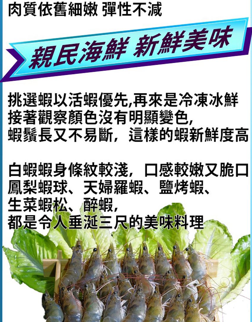 肉質依舊細嫩 彈性不減親民海鮮 新鮮美味挑選蝦以活蝦優先,再來是冷凍冰鮮接著觀察顏色沒有明顯變色,蝦鬚長又不易斷,這樣的蝦新鮮度高白蝦蝦身條紋較淺,口感較嫩又脆口鳳梨蝦球、天婦羅蝦、鹽烤蝦、生菜蝦松、醉蝦,都是令人垂涎三尺的美味料理