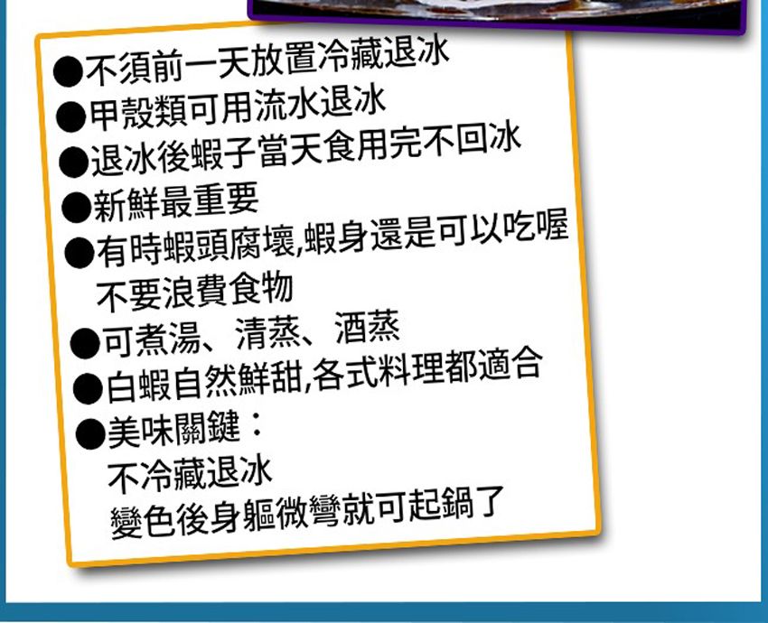 不須前一天放置冷藏退冰甲殼類可用流水退冰退冰後蝦子當天食用完不回冰新鮮最重要有時蝦頭腐壞,蝦身還是可以吃喔不要浪費食物可煮湯、清蒸、酒蒸白蝦自然鮮甜,各式料理都適合美味關鍵:不冷藏退冰變色後身軀微彎就可起鍋了