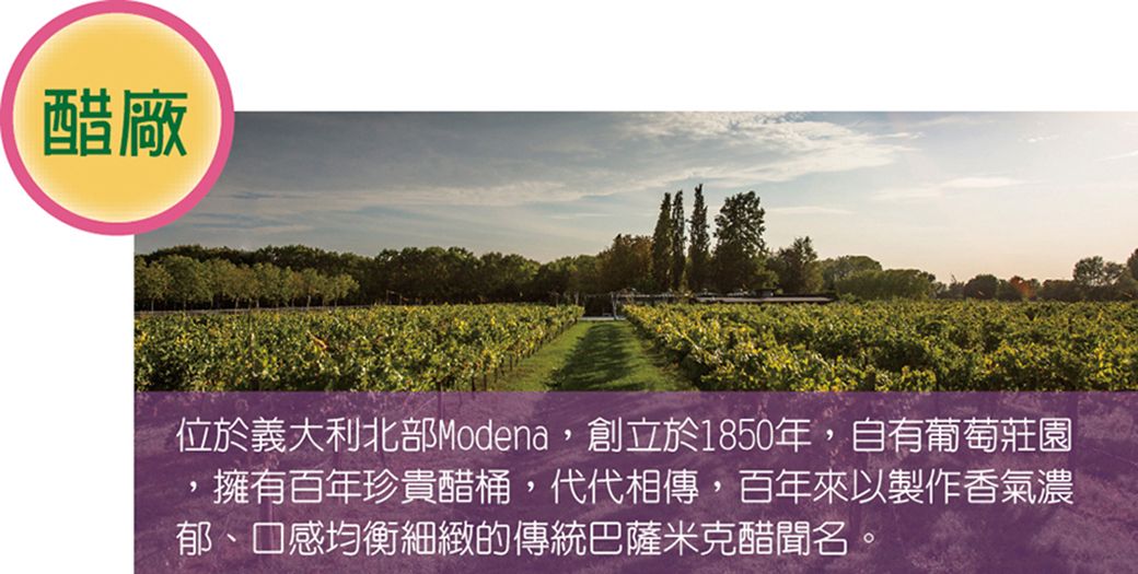 醋廠位於義大利北部Modena創立於1850年,自有葡萄莊園,擁有百年珍貴醋桶,代代相傳,百年來以製作香氣濃郁、口感均衡細緻的傳統巴薩米克醋聞名。