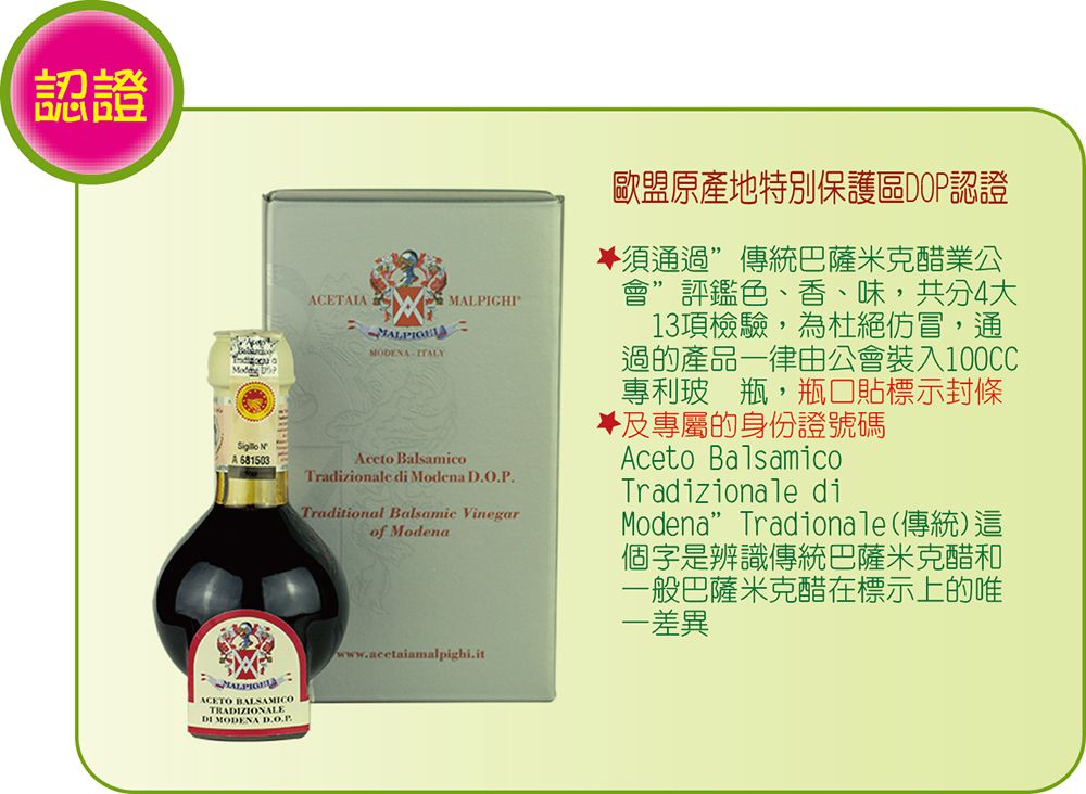 認證   NA 681503ACETAIAMODENA ITALYMALPIGHI BalsamicoTradizionale di Modena Traditional Balsamic Vinegarof Modenawww.acetaiamalpighi.it歐盟原產地特別保護區DOP認證須通過傳統巴薩米克醋業公會”評鑑色、香、味共分4大13項檢驗,為杜絕仿冒,通過的產品一律由公會裝入100CC專利玻 瓶,瓶口貼標示封條及專屬的身份證號碼Aceto BalsamicoTradizionale diModena” Tradionale(傳統)這個字是辨識傳統巴薩米克醋和一般巴薩米克醋在標示上的唯一差異ACETO BALSAMICOTRAZIONALEDI MODENA D.O.P.