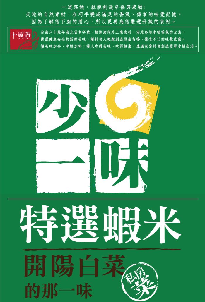 十翼饌一道菜餚就能創造幸福與感動!天地的自然素材,在巧手變成滿足的香氣、傳家的覺記憶。因為了解您下廚的用心,所以更要為您嚴選升級的食材。台南六十餘年南北貨老字號,精挑海內外上乘食材、南北各地幸福香氣的元素、嚴選健康安全的新鮮美味,讓料理人輕鬆創造唇齒留香、懷念不已的味覺感動。讓美味加分、幸福加料;讓人吃得美味、吃得健康,透過家常料理創造簡單幸福生活。少味特選蝦米開陽白菜 的那一味私房菜