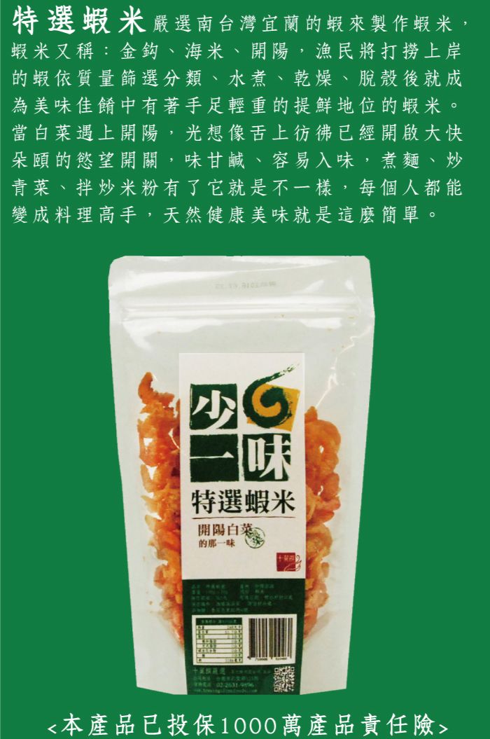 特蝦米嚴選南台灣宜蘭蝦來製作蝦米,蝦米又稱:金鈎、海米、開陽,漁民將打撈上岸「的蝦依質量篩選分類、水煮、乾燥、脫殼後就成為美味佳餚中有著手足輕重的提鮮地位的蝦米。當白菜遇上開陽,光想像舌上彷彿已經開啟大快「朵頤的慾望開關,味甘鹹、容易入味,煮麵、炒青菜、拌炒米粉有了它就是不一樣,每個人都能變成料理高手,天然健康美味就是這麼簡單。特選蝦米開陽白菜的那一味選本產品已投保1000萬產品責任險
