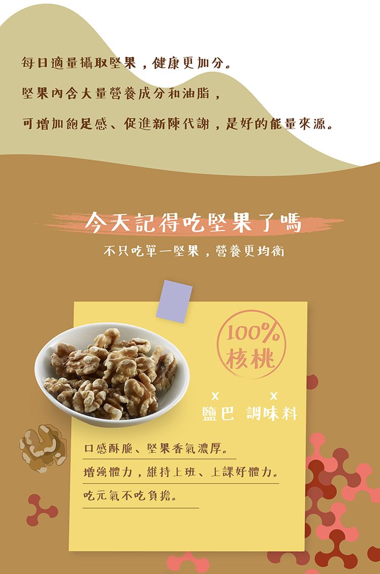 每日適量攝取堅果,健康更加分。堅果內含大量營養成分和油脂,可增加飽足感、促進新陳代謝,是好的能量來源。今天記得吃堅果了嗎不只吃單一堅果,營養更均衡100%核桃鹽巴調味料口感酥脆、堅果香氣濃厚。增強體力,維持上班、上課好體力。吃元氣不吃負擔。