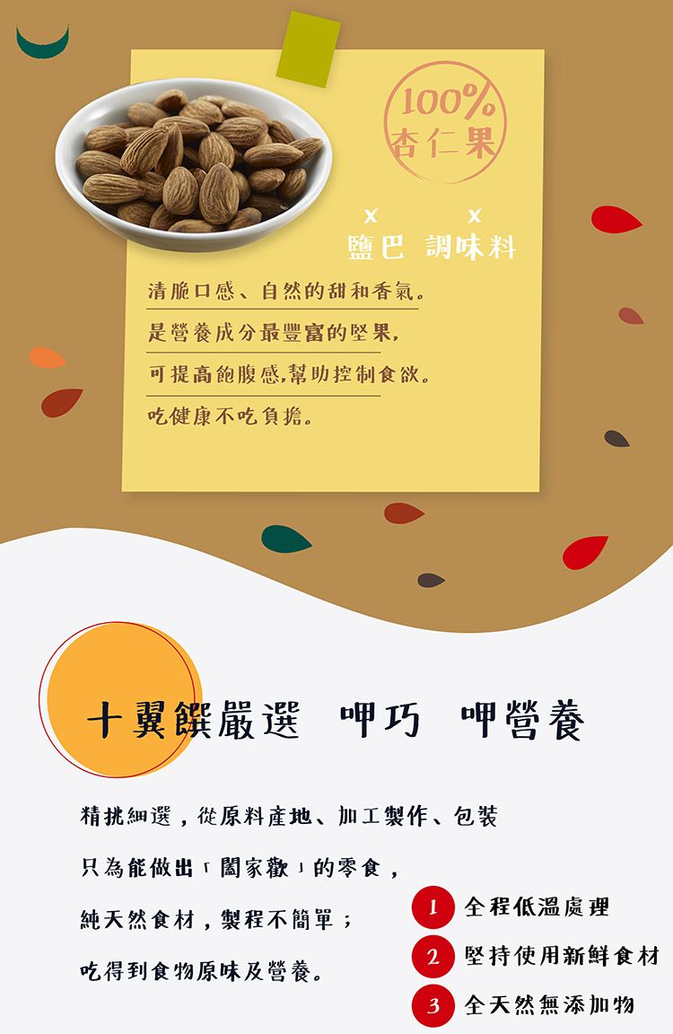 00%杏仁果鹽巴 調味料清脆口感、自然的甜和香氣。是營養成分最豐富的堅果,可提高飽腹感,幫助控制食欲。吃健康不吃負擔。翼嚴選 呷巧 呷營養精挑細選,從原料產地、加工製作、包裝只為能做出的零食,1 全程低溫處理純天然食材,製程不簡單;吃得到食物原味及營養。 堅持使用新鮮食材 全天然無添加物