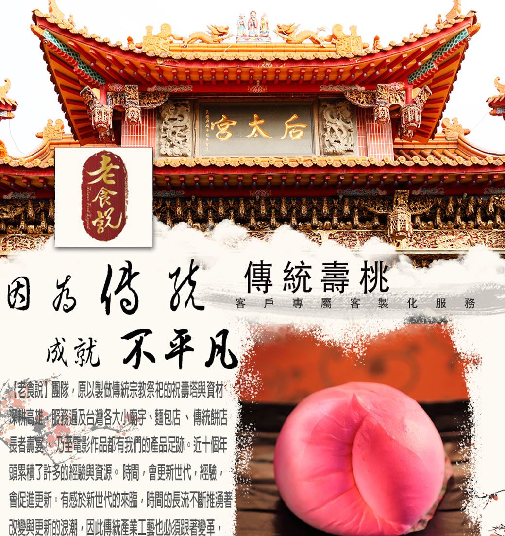傳統壽桃成就不平凡今老食說]團隊原以製做傳統宗教祭祀的祝壽塔與資材深耕高雄服遍及台灣各大小廟宇麵包店、傳統餅店長者壽宴、乃至電影作品都有我們的產品足跡。近十個年頭累積了許多的經驗與資源。時間,會更新世代,經驗,會促進更新。有感於新世代的來臨,時間的長流不斷推湧著改變與更新的浪潮,因此傳統產業工藝也必須跟著變革,客戶專屬客製化服務
