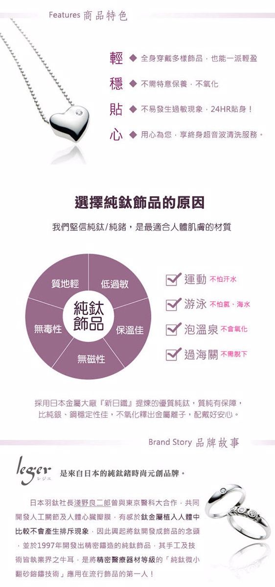 Features 商品特色輕全身穿戴多樣飾品也能一派輕盈穩特意保養不氧化貼不易發生敏現象24HR貼身!用心為您享終身超音波清洗服務。選擇飾品的原因我們堅信純鈦/純是最適合人體肌膚的材質質地輕運動不怕汗水低過敏純鈦 游泳 不怕、海水無毒性飾品保溫佳泡溫泉 不會氧化無磁性過海關 不需採用日本金屬大廠新日鐵』提煉的優質純鈦,質純有保障,比純銀、鋼穩定性佳,不氧化釋出金屬離子,配戴好安心。legerBrand Story 品牌故事是來自日本的純鈦元創品牌。日本羽鈦社長淺野良二郎曾與東京醫科大合作,共同開發人工關節及人體心臟瓣膜,有感於鈦金屬植入人體中比較不會產生排斥現象,因此興起將開發成飾品的念頭,並於1997年開發出精密鑄造的純鈦飾品,其手工及技術皆執業界之牛耳,是將精密醫療器材等級的「純鈦微小翻砂鎔鑄技術」應用在流行飾品的第一人!