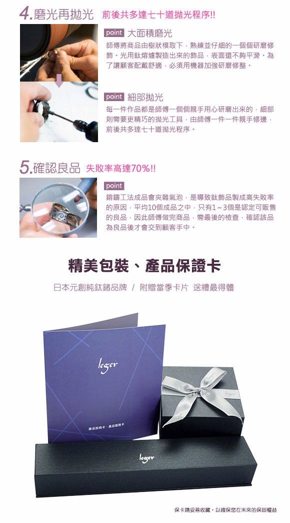 4.磨光再 前後共多達七十道拋光程序!!point師傅將商品由樹狀模取下熟練並仔細的一個個研磨修飾光用鈦熔爐製造出來的飾品表面還不夠平滑了讓顧客配戴舒適必須用機器加強研磨修整。point每一件作品都是師傅一個個親手用心研磨出來的細部則需要更精巧的拋光工具,由師傅一件一件親手修邊,前後共多達七十道拋光程序。5.確認良品 失敗率高達70%!!!point鎔鑄工法成品會夾雜氣泡,是導致飾品製成高失敗率的原因,平均10個成品之中,只有1~3個是認定可販售的良品,因此師傅做完商品,需最後的檢查,確認該品為良品後才會交到顧客手中。精美包裝、產品保證卡日本元創純鈦鍺品牌/ 附贈當季卡片 送禮最得體保卡請妥善收藏,以確保您在未來的保固權益