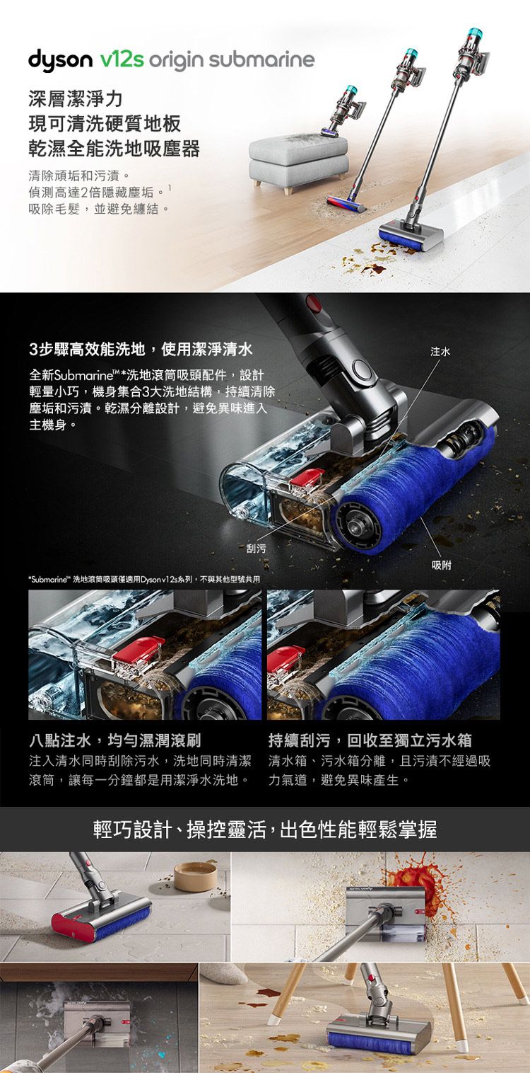 dyson v12s origin submarine深層潔淨力現可清洗硬質地板乾濕全能洗地吸塵器清除頑垢和污漬偵測高達2倍藏。吸除毛髮,並避免纏結。3步驟高效能洗地,使用潔淨清水全新Submarine™洗地滾筒吸頭配件,設計輕量小巧,機身集合3大洗地結構,持續清除垢和污漬。乾濕分離設計,避免異味進入主機身。注水刮污吸附*Submarine* 洗地滾筒吸頭僅適用Dysonv12s系列,不與其他型號共用八點注水,均勻濕滚刷注入清水同時刮除污水,洗地同時清潔滾筒,讓每一分鐘都是用潔淨水洗地。持續刮污,回收至獨立污水箱清水箱、污水箱分離,且污漬不經過吸力氣,避免異味產生。輕巧設計、操控靈活,出色性能輕鬆掌握