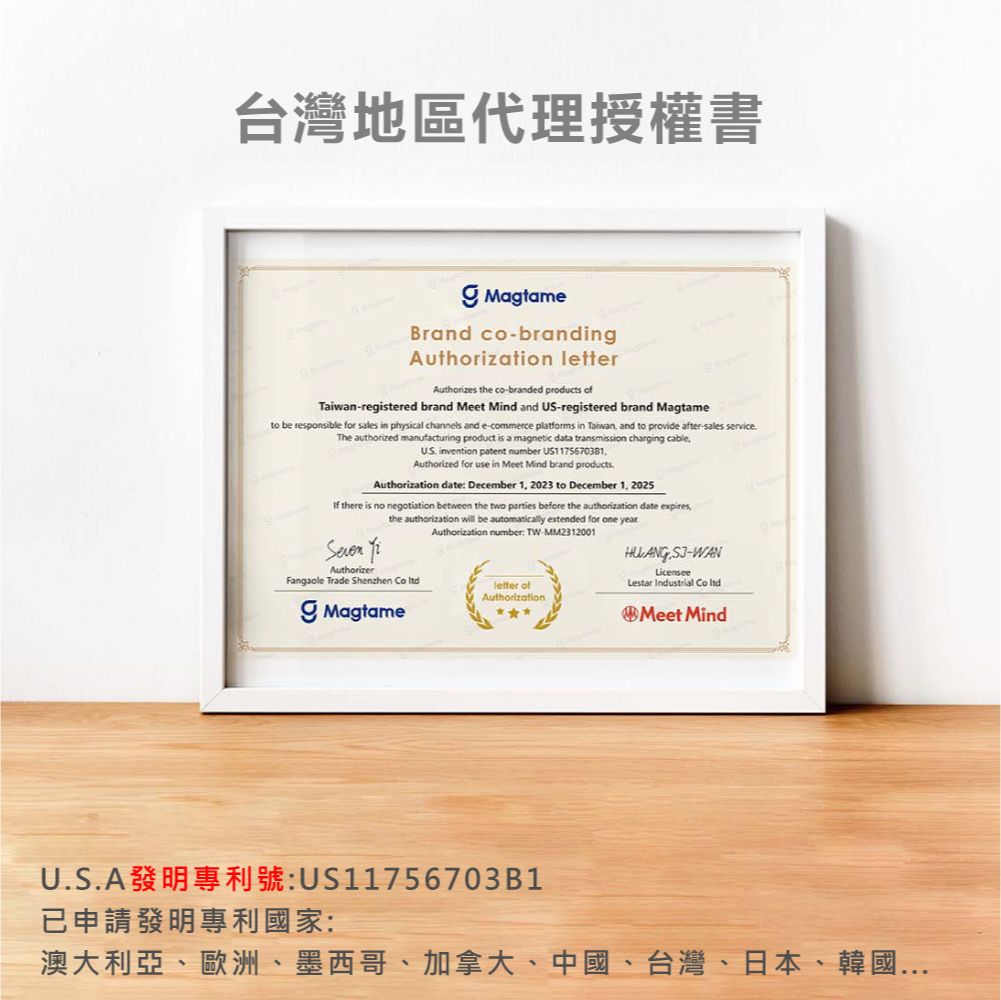 台灣地區代理授權書MagtameBrand co-brandingAuthorization letterAuthorizes the co-branded products ofTaiwan-registered brand Meet Mind and US-registered brand Magtameto be responsible for sales in physical channels and e-commerce platforms in Taiwan and to provide after-sales serviceThe authorized manufacturing product is a magnetic data transmission charging cableUS invention patent number US1175670381Authorized for use in Meet Mind brand productsAuthorization date December 1 2023 to December 1 2025 there is no negotiation between the two parties before the authorization date expires,the authorization will be automatically extended for one yearAuthorization number TW-MM2312001 AuthorizerFangaole Trade Shenzhen  Magtameletter ofAuthorizationHUANG -WANLicenseeLestar Industrial Co Meet MindU.S.A:US11756703B1已申請發明專利國家:澳大利亞、歐洲、墨西哥、加拿大、中國、台灣、日本、韓國...