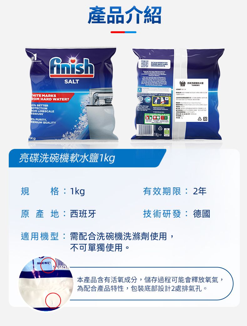 產品介紹SLT  ANDHITE MARKS HARD WATER? BETTERROTECTIONROM LIMESCALEESIDUES PURITY,REMIUM QUALITYAA亮碟洗碗機軟水鹽1kg規格:1kg原產地:西班牙有效期限:2年技術研發:德國適用機型:需配合洗碗機洗滌劑使用,不可單獨使用。MADE IN E本產品含有活氧成分,儲存過程可能會釋放氧氣,為配合產品特性,包裝底部設計2處排氣孔。