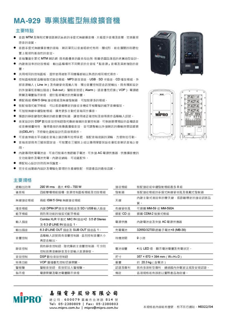 MA-29 專業旗艦型擴要特   提升場完美提無的聆聽均衡自然的效  MTM 最優美的黃金段比例品落伍的老舊造型設計 的需求的全點的共用相同的面板提供用者不同熟悉的相同操作面板抽取接收MP3USBSD 卡CD播放部  Line in線控制混訊號設計的插(Sub out) 音(Alarm)切換(VOP)線指示監視電池的充電 兩 ISM 5 GHz 接收及器加裝更多的 装配抽取式藍牙以穩定的接收平板的藍牙播放 加裝無線擴充更多式的的總合讓使用者正確控制及容易操作訊號自家設計的 DSP數位控制的控制器可快速擇預設的種或音樂最佳的並可調整的輪時間延遲選(DELAY)面板設計而且容易操作 可水平端的專利拉桿手把搭配底端的方便 固定可裝置三架上或以電在低音音上使用 專用充電電池座可裝填市售電池可外接AC電源供應器供應機的全及電池充電箱可收藏配件模配貼心設計的防雨淋保護套完全在台灣廠內設計及電腦化管理的生產線裝配保證產品的最佳品質。主要總輸出功率。後290 W 40~700W四插控制面板及功放接收發射器裝配接收或發射組無線接收兩組 ISM5GHz無線接收家搭配接收模組的手式無線及佩戴式發射器式高效率的雙天線距離穩定的接收訊號品質。模組藍牙模組 DPM-3P組座及SD/USB的抽拔式藍牙模組可 MM--500A選配CD座選購 CDM-2抽換式模組Combo XLR 平衡式 MIC IN 2 35  Stereo及  LINE IN 電源供應電池座及外接 AC電源供應器輸出插座控制  LINE OUT 插座及 SUB OUT 插座各1.各種輸入訊號控制器各別控制大小再混合輸出。充電電池32650/32700 電池8(MB-38)待機時間9小時控制控制取代傳統主控制器可控制音樂及輸入電池容量音效控制DSP數位音效控制尺寸特殊功能VOP 優先控制切換開關。音長警報聲。電源開關及電池電量排及專利備註4段 LED電池電郵及充電狀況。357x670×384 mm(WxHxD)約20.3 kg(含電池)有新型專利通過電波法規及安規認證。各項規格若有誤差以實際產品為依據。MIPRO嘉强電子股份有限公司總公司:600079 市北港路 814 號Tel: 05-2380809 | Fax: 05-2380803www.mipro.com.tw | mipro@mipro.com.tw若有變更,恕不另行通知。MI022/04