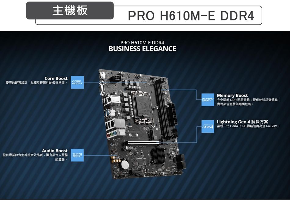 主機板PRO H610M-E DDR4Core Boost優異的配置設計,為釋放極限性能做好準備 COREAudio Boost提供專業錄音室等級音效品質,擁有最令人AUDIO的體驗PRO H610M-E DDR4BUSINESS ELEGANCEBOOSTMemory Boost 完全隔離 DDR 配置線路,提供乾淨訊號傳輸。實現最佳遊戲與超頻性能。Lightning Gen 4解決方案 最新一代 Gen4 PCI-E 傳輸速度高達 64 GB/s。