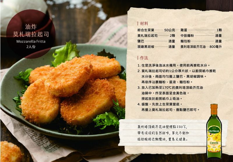 油炸莫札瑞拉起司Mozzarella Fritta2人份 材料 綜合生菜葉莫札瑞拉起司50公克雞蛋中筋麵粉1顆適量鹽巴適量麵包粉適量現磨黑胡椒適量奧利塔芥花油 800毫升1. 生菜洗淨後泡冰水備用,使用前再擦乾水分。2. 莫札瑞拉起司切約1公分厚片狀,以廚房紙巾擦乾水分後,兩面均匀鹽巴、黑胡椒調味。再依序沾麵粉、蛋液、麵包粉。3. 放入已加熱至170℃的奧利塔頂級芥花油油鍋中,炸至表面呈金黃色後,撈起放於廚房紙巾上吸油。4. 盛盤,先放上生菜葉當底,再莫札瑞拉起司、撒點鹽巴即可。奧利塔頂級芥花油發煙點230℃,OLITALIA帶有淡淡的自然甜味,單元不飽和脂肪酸接近橄欖油,實惠又健康。Canola