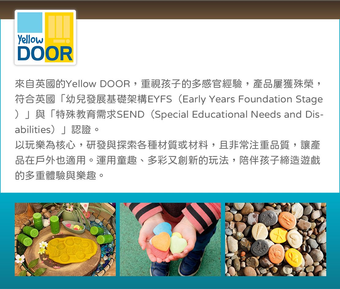 YellowDOOR來自英國的Yellow DOOR,重視孩子的多感官經驗,產品屢獲殊榮,符合英國「幼兒發展基礎架構EYFS (Early Years Foundation Stage)」與「特殊教育需求SEND(Special Educational Needs and Dis-abilities)」認證。以玩樂為核心,研發與探索各種材質或材料,且非常注重品質,讓產品在戶外也適用。運用童趣、多彩又創新的玩法,陪伴孩子締造遊戲的多重體驗與樂趣。